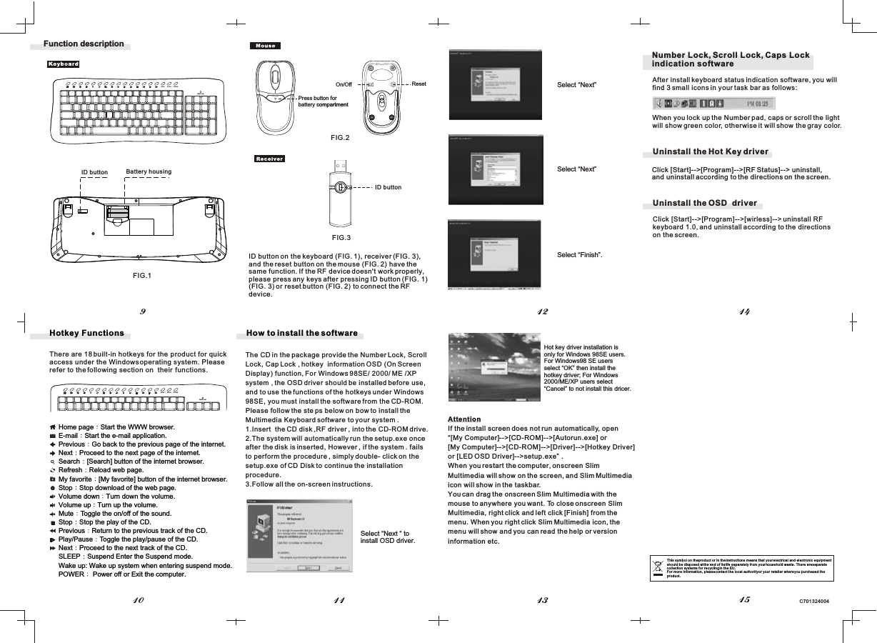 C701324004Hotkey FunctionsThere are 18 built-in hotkeys for the  product for quick access under the Windows operating system. Pleaserefer to the following section on  their  functions.1112 1413109Function descriptionID button Battery housingFIG.1FIG.2FIG.3Home page Start the WWW browser.E-mail Start the e-mail application.Previous Go back to the previous page of the internet.Next Proceed to the next page of the internet.Search [Search] button of the internet browser.Refresh Reload web page.My favorite [My favorite] button of the internet browser.Stop Stop download of the web page.Volume down Turn down the volume.Volume up Turn up the volume.Mute Toggle the on/off of the sound.Stop Stop the play of the CD.Previous Return to the previous track of the CD.Play/Pause Toggle the play/pause of the CD.Next Proceed to the next track of the CD.SLEEP Suspend Enter the Suspend mode.Wake up: Wake up system when entering suspend mode.POWER  Power off or Exit the computer.The CD in the package provide the Number Lock, ScrollLock, Cap Lock , hotkey  information OSD (On Screen Display) function, For Windows 98SE/ 2000/ ME /XPsystem , the OSD driver should be installed before use,and to use the functions of the hotkeys under Windows98SE, you must install the software from the CD-ROM. Please follow the ste ps below on bow to install the Multimedia Keyboard software to your system .1.Insert  the CD disk ,RF driver , into the CD-ROM drive.2.The system will automatically run the setup.exe onceafter the disk is inserted, However , if the system . failsto perform the procedure , simply double- click on thesetup.exe of CD Disk to continue the installationprocedure.3.Follow all the on-screen instructions.How to install the softwareAttentionIf the install screen does not run automatically, open“[My Computer]--&gt;[CD-ROM]--&gt;[Autorun.exe] or[My Computer]--&gt;[CD-ROM]--&gt;[Driver]--&gt;[Hotkey Driver]or [LED OSD Driver]--&gt;setup.exe” .When you restart the computer, onscreen SlimMultimedia will show on the screen, and Slim Multimedia icon will show in the taskbar.You can drag the onscreen Slim Multimedia with themouse to anywhere you want. To close onscreen SlimMultimedia, right click and left click [Finish] from the menu. When you right click Slim Multimedia icon, the menu will show and you can read the help or version information etc.15On/Off After install keyboard status indication software, you willfind 3 small icons in your task bar as follows:When you lock up the Number pad, caps or scroll the lightwill show green color, otherwise it will show the gray color.Number Lock, Scroll Lock, Caps Lockindication softwareWAKE SLEEP POWERBatt.LowWAKE SLEEP POWERBatt.LowResetPress button forbattery compartmentUninstall the Hot Key driverClick [Start]--&gt;[Program]--&gt;[RF Status]--&gt; uninstall,and uninstall according to the directions on the screen.Click [Start]--&gt;[Program]--&gt;[wirless]--&gt; uninstall RFkeyboard 1.0, and uninstall according to the directionson the screen.Uninstall the OSD  driverSelect “Next “ to install OSD driver.Select “Next” Hot key driver installation is only for Windows 98SE users.For Windows98 SE users select “OK” then install the hotkey driver; For Windows 2000/ME/XP users select “Cancel” to not install this dricer.Select “Next” Select “Finish”. This symbol on the product or in the instructions means that your electrical and electronic equipmentshould be disposed at the end of its life separately from your household waste. There are separate collection systems for recycling in the EU.For more information, please contact the local authority or your retailer where you purchased the product.ID buttonID button on the keyboard (FIG. 1), receiver (FIG. 3),and the reset button on the mouse (FIG. 2) have the same function. If the RF device doesn&apos;t work properly,please press any keys after pressing ID button (FIG. 1)(FIG. 3) or reset button (FIG. 2) to connect the RF device.