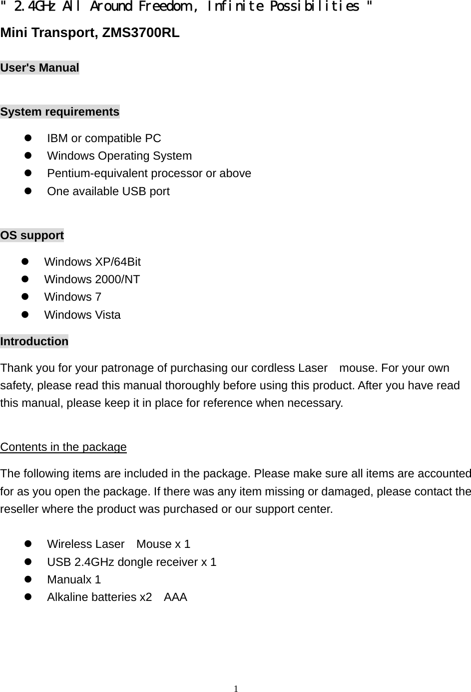  1&quot; 2.4GHz All Around Freedom , Infinite Possibilities &quot;  Mini Transport, ZMS3700RL  User&apos;s Manual  System requirements   IBM or compatible PC   Windows Operating System   Pentium-equivalent processor or above   One available USB port  OS support   Windows XP/64Bit   Windows 2000/NT   Windows 7   Windows Vista Introduction Thank you for your patronage of purchasing our cordless Laser    mouse. For your own safety, please read this manual thoroughly before using this product. After you have read this manual, please keep it in place for reference when necessary.  Contents in the package The following items are included in the package. Please make sure all items are accounted for as you open the package. If there was any item missing or damaged, please contact the reseller where the product was purchased or our support center.    Wireless Laser  Mouse x 1   USB 2.4GHz dongle receiver x 1   Manualx 1     Alkaline batteries x2    AAA  