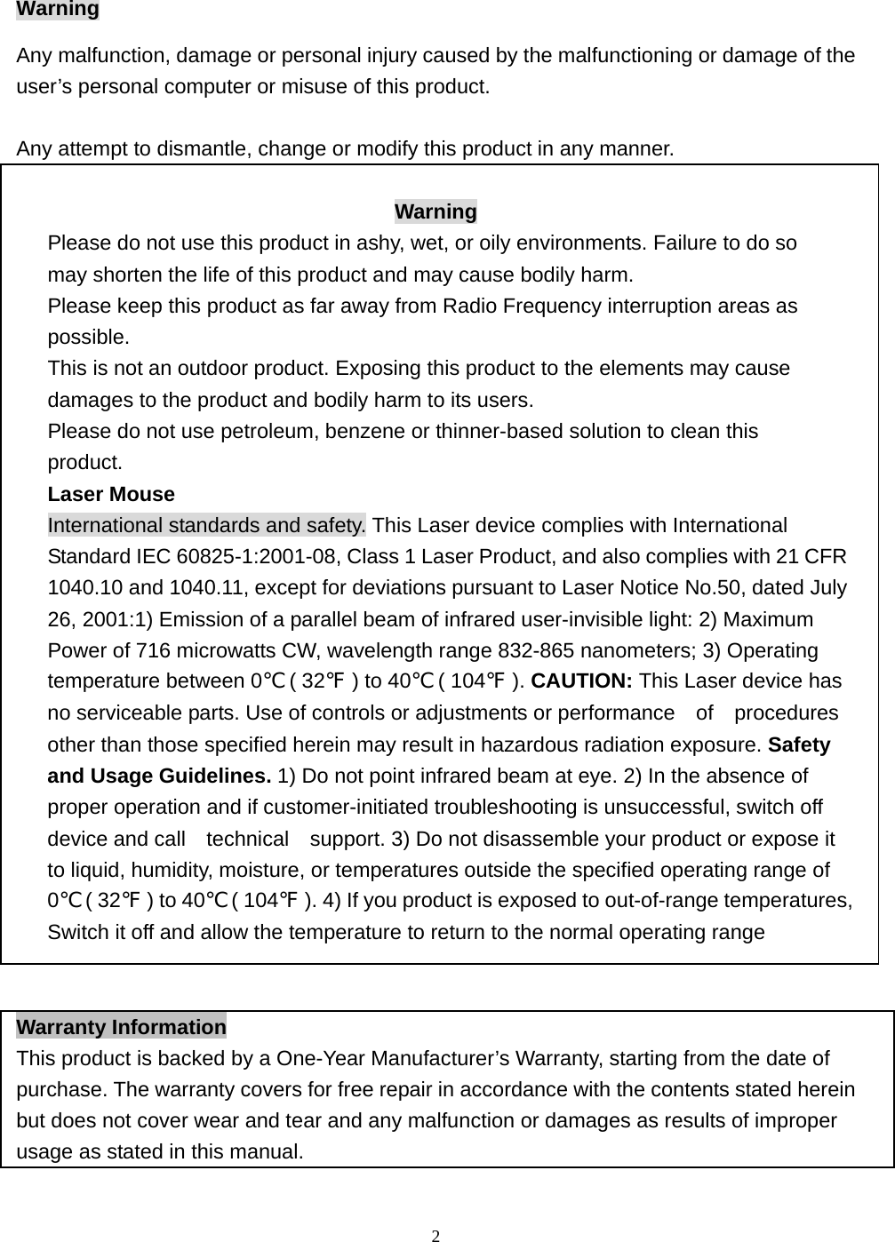  2Warning Any malfunction, damage or personal injury caused by the malfunctioning or damage of the user’s personal computer or misuse of this product.  Any attempt to dismantle, change or modify this product in any manner.  Warning Please do not use this product in ashy, wet, or oily environments. Failure to do so may shorten the life of this product and may cause bodily harm. Please keep this product as far away from Radio Frequency interruption areas as possible. This is not an outdoor product. Exposing this product to the elements may cause damages to the product and bodily harm to its users. Please do not use petroleum, benzene or thinner-based solution to clean this product. Laser Mouse International standards and safety. This Laser device complies with International Standard IEC 60825-1:2001-08, Class 1 Laser Product, and also complies with 21 CFR 1040.10 and 1040.11, except for deviations pursuant to Laser Notice No.50, dated July 26, 2001:1) Emission of a parallel beam of infrared user-invisible light: 2) Maximum Power of 716 microwatts CW, wavelength range 832-865 nanometers; 3) Operating temperature between 0℃ ( 32℉ ) to 40℃ ( 104℉ ). CAUTION: This Laser device has no serviceable parts. Use of controls or adjustments or performance    of    procedures other than those specified herein may result in hazardous radiation exposure. Safety and Usage Guidelines. 1) Do not point infrared beam at eye. 2) In the absence of   proper operation and if customer-initiated troubleshooting is unsuccessful, switch off device and call    technical    support. 3) Do not disassemble your product or expose it to liquid, humidity, moisture, or temperatures outside the specified operating range of   0℃ ( 32℉ ) to 40℃ ( 104℉ ). 4) If you product is exposed to out-of-range temperatures, Switch it off and allow the temperature to return to the normal operating range   Warranty Information This product is backed by a One-Year Manufacturer’s Warranty, starting from the date of purchase. The warranty covers for free repair in accordance with the contents stated herein but does not cover wear and tear and any malfunction or damages as results of improper usage as stated in this manual. 