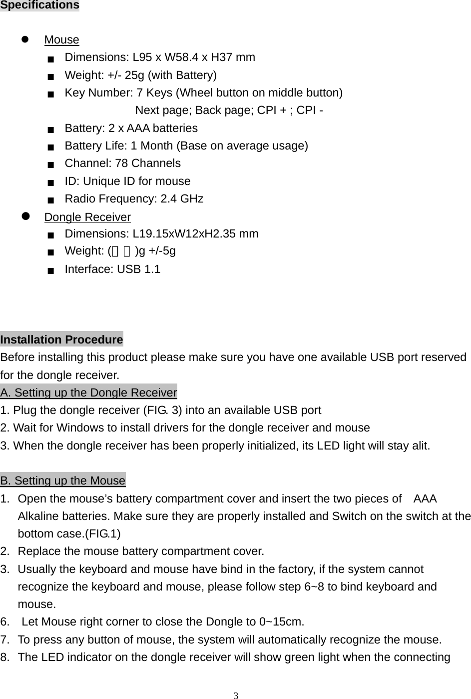  3Specifications    Mouse ■  Dimensions: L95 x W58.4 x H37 mm ■  Weight: +/- 25g (with Battery)   ■  Key Number: 7 Keys (Wheel button on middle button)                  Next page; Back page; CPI + ; CPI - ■  Battery: 2 x AAA batteries ■  Battery Life: 1 Month (Base on average usage) ■  Channel: 78 Channels ■  ID: Unique ID for mouse ■  Radio Frequency: 2.4 GHz  Dongle Receiver ■  Dimensions: L19.15xW12xH2.35 mm ■  Weight: (實秤)g +/-5g   ■  Interface: USB 1.1    Installation Procedure Before installing this product please make sure you have one available USB port reserved for the dongle receiver.   A. Setting up the Dongle Receiver 1. Plug the dongle receiver (FIG. 3) into an available USB port 2. Wait for Windows to install drivers for the dongle receiver and mouse 3. When the dongle receiver has been properly initialized, its LED light will stay alit.  B. Setting up the Mouse 1.  Open the mouse’s battery compartment cover and insert the two pieces of    AAA Alkaline batteries. Make sure they are properly installed and Switch on the switch at the bottom case.(FIG.1) 2.  Replace the mouse battery compartment cover. 3.  Usually the keyboard and mouse have bind in the factory, if the system cannot recognize the keyboard and mouse, please follow step 6~8 to bind keyboard and mouse. 6.    Let Mouse right corner to close the Dongle to 0~15cm. 7.  To press any button of mouse, the system will automatically recognize the mouse. 8.  The LED indicator on the dongle receiver will show green light when the connecting 