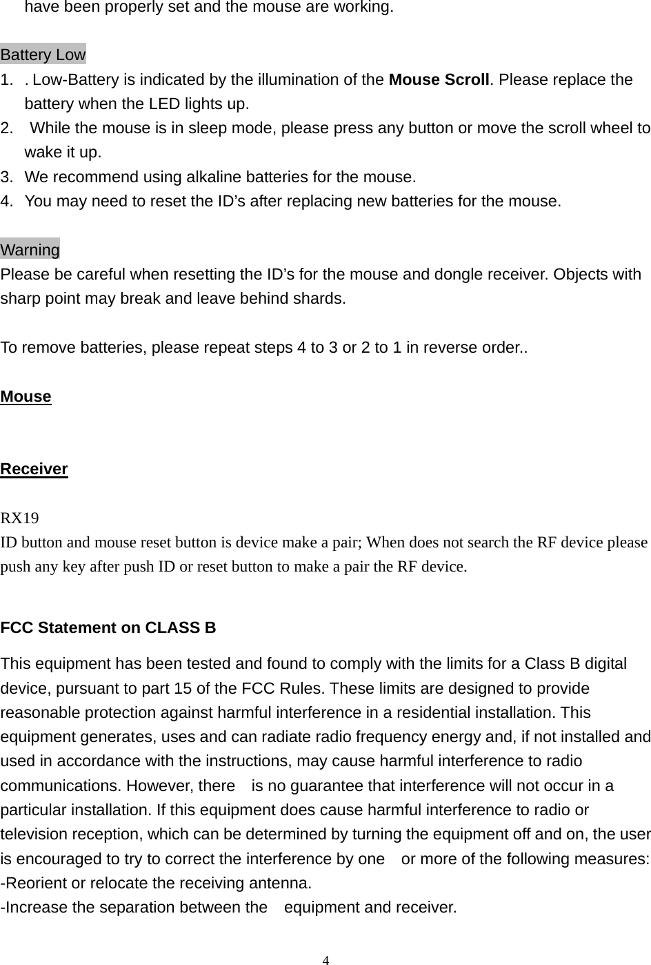  4have been properly set and the mouse are working.  Battery Low 1.  . Low-Battery is indicated by the illumination of the Mouse Scroll. Please replace the battery when the LED lights up. 2.    While the mouse is in sleep mode, please press any button or move the scroll wheel to wake it up. 3.   We recommend using alkaline batteries for the mouse. 4.  You may need to reset the ID’s after replacing new batteries for the mouse.  Warning Please be careful when resetting the ID’s for the mouse and dongle receiver. Objects with sharp point may break and leave behind shards.  To remove batteries, please repeat steps 4 to 3 or 2 to 1 in reverse order..  Mouse   Receiver  RX19 ID button and mouse reset button is device make a pair; When does not search the RF device please push any key after push ID or reset button to make a pair the RF device.  FCC Statement on CLASS B This equipment has been tested and found to comply with the limits for a Class B digital device, pursuant to part 15 of the FCC Rules. These limits are designed to provide reasonable protection against harmful interference in a residential installation. This equipment generates, uses and can radiate radio frequency energy and, if not installed and used in accordance with the instructions, may cause harmful interference to radio communications. However, there    is no guarantee that interference will not occur in a particular installation. If this equipment does cause harmful interference to radio or television reception, which can be determined by turning the equipment off and on, the user is encouraged to try to correct the interference by one    or more of the following measures: -Reorient or relocate the receiving antenna. -Increase the separation between the    equipment and receiver. 