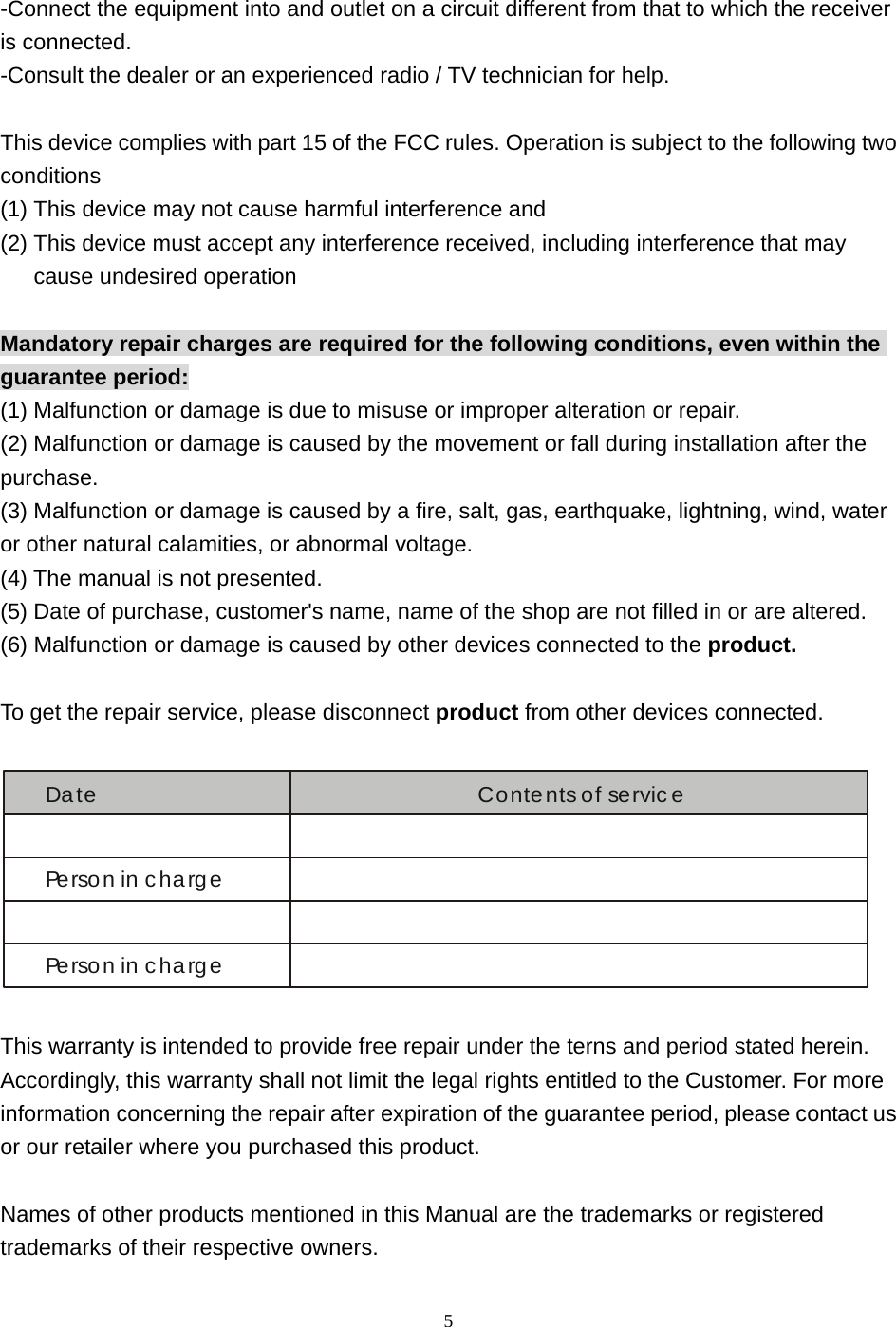  5-Connect the equipment into and outlet on a circuit different from that to which the receiver is connected. -Consult the dealer or an experienced radio / TV technician for help.    This device complies with part 15 of the FCC rules. Operation is subject to the following two conditions (1) This device may not cause harmful interference and   (2) This device must accept any interference received, including interference that may cause undesired operation  Mandatory repair charges are required for the following conditions, even within the guarantee period: (1) Malfunction or damage is due to misuse or improper alteration or repair. (2) Malfunction or damage is caused by the movement or fall during installation after the purchase. (3) Malfunction or damage is caused by a fire, salt, gas, earthquake, lightning, wind, water or other natural calamities, or abnormal voltage. (4) The manual is not presented. (5) Date of purchase, customer&apos;s name, name of the shop are not filled in or are altered. (6) Malfunction or damage is caused by other devices connected to the product.  To get the repair service, please disconnect product from other devices connected.  Date Contents of servicePerson in chargePerson in charge  This warranty is intended to provide free repair under the terns and period stated herein. Accordingly, this warranty shall not limit the legal rights entitled to the Customer. For more information concerning the repair after expiration of the guarantee period, please contact us or our retailer where you purchased this product.  Names of other products mentioned in this Manual are the trademarks or registered trademarks of their respective owners. 