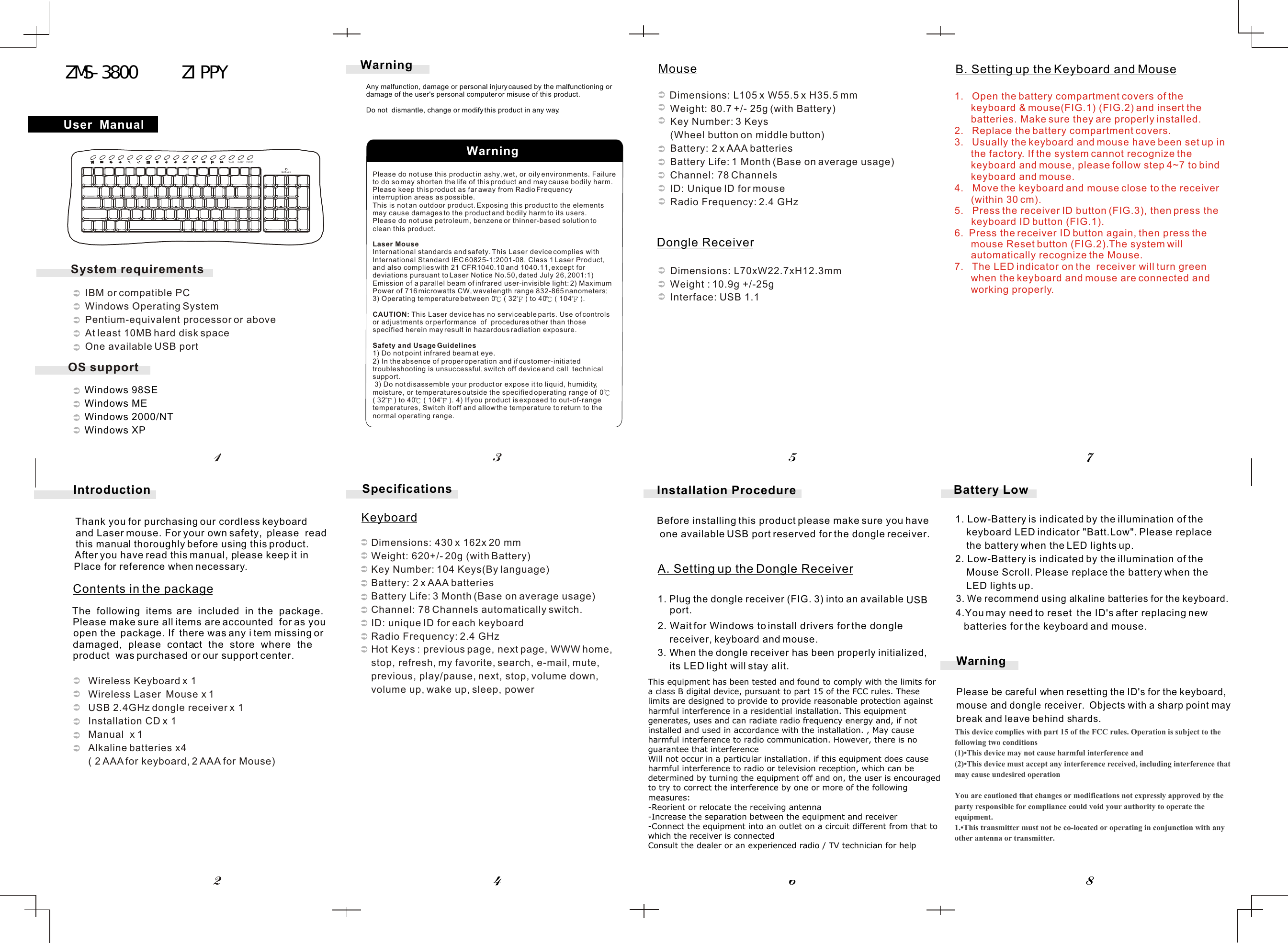    Windows 98SE   Windows ME   Windows 2000/NT    Windows XP        Please do not use this product in ashy, wet, or oily environments. Failure to do so may shorten the life of this product and may cause bodily harm.Please keep this product as far away from Radio Frequency interruption areas as possible.This is not an outdoor product. Exposing this product to the elements may cause damages to the product and bodily harm to its users.Please do not use petroleum, benzene or thinner-based solution to clean this product.Laser MouseInternational standards and safety. This Laser device complies with International Standard IEC 60825-1:2001-08, Class 1 Laser Product, and also complies with 21 CFR1040.10 and 1040.11, except for deviations pursuant to Laser Notice No.50, dated July 26, 2001:1) Emission of a parallel beam of infrared user-invisible light: 2) MaximumPower of 716 microwatts CW, wavelength range 832-865 nanometers; 3) Operating temperature between 0  ( 32  ) to 40  ( 104  ). CAUTION: This Laser device has no serviceable parts. Use of controls or adjustments or performance  of  procedures other than those specified herein may result in hazardous radiation exposure.   Safety and Usage Guidelines1) Do not point infrared beam at eye. 2) In the absence of proper operation and if customer-initiated troubleshooting is unsuccessful, switch off device and call  technical  support. 3) Do not disassemble your product or expose it to liquid, humidity, moisture, or temperatures outside the specified operating range of  0  ( 32  ) to 40  ( 104  ). 4) If you product is exposed to out-of-range temperatures, Switch it off and allow the temperature to return to the normal operating range.B. Setting up the Keyboard and MouseA. Setting up the Dongle Receiver1. Plug the  dongle  receiver  (FIG.  3)  into  an  available     USB 2. Wait for Windows to install drivers for the dongle      receiver, keyboard and mouse.3. When the dongle receiver has been properly initialized,      its LED light will stay alit.Installation ProcedureBefore installing this product please make sure you have  one available USB port reserved for the dongle receiver.        Dimensions: L105 x W55.5 x H35.5 mm          Weight: 80.7 +/- 25g (with Battery)          Key Number: 3 Keys           (Wheel button on middle button)          Battery: 2 x AAA batteries          Battery Life: 1 Month (Base on average usage)          Channel: 78 Channels          ID: Unique ID for mouse          Radio Frequency: 2.4 GHz             Dimensions: L70xW22.7xH12.3mm           Weight : 10.9g +/-25g              Interface: USB 1.1Dimensions: 430 x 162x 20 mmWeight: 620+/- 20g (with Battery) Key Number: 104 Keys(By language)Battery: 2 x AAA batteriesBattery Life: 3 Month (Base on average usage)Channel: 78 Channels automatically switch.ID: unique ID for each keyboard  Radio Frequency: 2.4 GHzHot Keys : previous page, next page, WWW home, stop, refresh, my favorite, search, e-mail, mute,previous, play/pause, next, stop, volume down, volume up, wake up, sleep, power             WarningPlease be careful when resetting the ID&apos;s for the keyboard,mouse and dongle receiver.  Objects with a sharp point may break and leave behind shards. Battery Low3. We recommend using alkaline batteries for the keyboard. 4.You may need to reset  the ID&apos;s after replacing new batteries for the keyboard and mouse.User  ManualWarning45786213Introduction          Wireless Keyboard x 1          Wireless Laser  Mouse x 1          USB 2.4GHz dongle receiver x 1          Installation CD x 1          Manual  x 1           Alkaline batteries x4           ( 2 AAA for keyboard, 2 AAA for Mouse)Thank you for purchasing our cordless keyboard  and Laser mouse. For your own safety,  please  read   this manual thoroughly before using this product.   After you have read this manual, please keep it inPlace for reference when necessary.The  following  items  are  included  in  the  package. Please make sure all items are accounted  for as you open the  package. If  there was any i tem missing or damaged,  please  contact  the  store  where  the product  was purchased or our support center.Contents in the package   SpecificationsKeyboardMouseDongle Receiverport.Any malfunction, damage or personal injury caused by the malfunctioning or damage of the user&apos;s personal computer or misuse of this product.Do not  dismantle, change or modify this product in any way.WarningWAKE SLEEP POWERBatt.Low1. Low-Battery is indicated by the illumination of the     keyboard LED indicator &quot;Batt.Low&quot;. Please replace     the battery when the LED lights up.2. Low-Battery is indicated by the illumination of the     Mouse Scroll. Please replace the battery when the     LED lights up.ADE-AD2OS supportSystem requirements   IBM or compatible PC   Windows Operating System   Pentium-equivalent processor or above   At least 10MB hard disk space   One available USB port1. Open the battery compartment covers of the keyboard &amp; mouse(FIG.1) (FIG.2) and insert the batteries. Make sure they are properly installed.2. Replace the battery compartment covers.3. Usually the keyboard and mouse have been set up in the factory. If the system cannot recognize the keyboard and mouse, please follow step 4~7 to bind keyboard and mouse.4.   Move the keyboard and mouse close to the receiver (within 30 cm).5.   Press the receiver ID button (FIG.3), then press the        keyboard ID button (FIG.1).6.  Press the receiver ID button again, then press the mouse Reset button (FIG.2).The system will automatically recognize the Mouse.7. The LED indicator on the  receiver will turn green when the keyboard and mouse are connected and working properly.This device complies with part 15 of the FCC rules. Operation is subject to the following two conditions(1)•This device may not cause harmful interference and (2)•This device must accept any interference received, including interference that may cause undesired operation You are cautioned that changes or modifications not expressly approved by the party responsible for compliance could void your authority to operate the equipment. 1.•This transmitter must not be co-located or operating in conjunction with any other antenna or transmitter.This equipment has been tested and found to comply with the limits for a class B digital device, pursuant to part 15 of the FCC rules. These limits are designed to provide to provide reasonable protection against harmful interference in a residential installation. This equipment generates, uses and can radiate radio frequency energy and, if not installed and used in accordance with the installation. , May cause harmful interference to radio communication. However, there is no guarantee that interferenceWill not occur in a particular installation. if this equipment does cause harmful interference to radio or television reception, which can be determined by turning the equipment off and on, the user is encouraged to try to correct the interference by one or more of the following measures:-Reorient or relocate the receiving antenna-Increase the separation between the equipment and receiver-Connect the equipment into an outlet on a circuit different from that to which the receiver is connectedConsult the dealer or an experienced radio / TV technician for help ZMS-3800     ZIPPY      