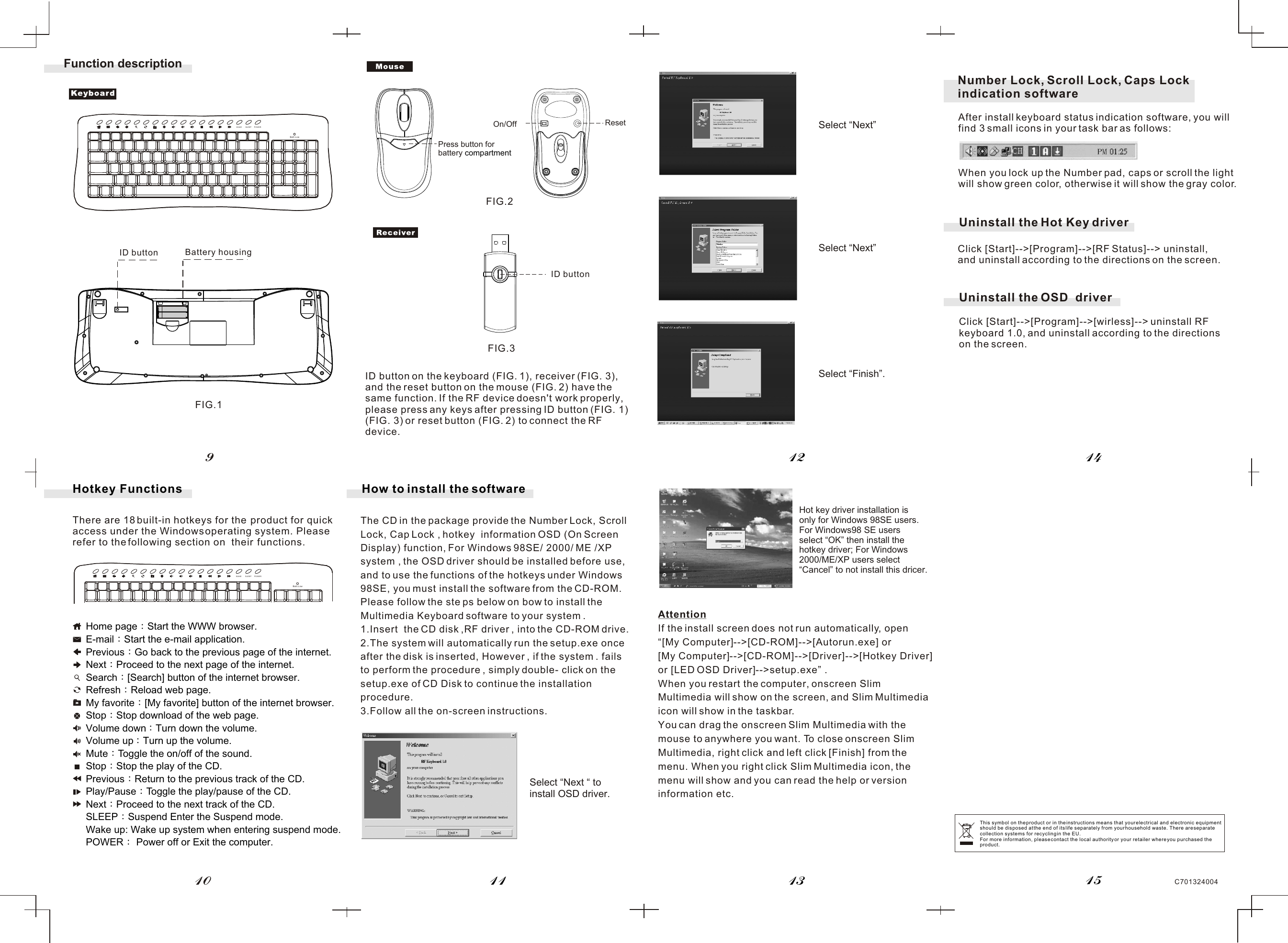 C701324004Hotkey FunctionsThere are 18 built-in hotkeys for the  product for quick access under the Windows operating system. Pleaserefer to the following section on  their  functions.1112 1413109Function descriptionID button Battery housingFIG.1FIG.2FIG.3Home page Start the WWW browser.E-mail Start the e-mail application.Previous Go back to the previous page of the internet.Next Proceed to the next page of the internet.Search [Search] button of the internet browser.Refresh Reload web page.My favorite [My favorite] button of the internet browser.Stop Stop download of the web page.Volume down Turn down the volume.Volume up Turn up the volume.Mute Toggle the on/off of the sound.Stop Stop the play of the CD.Previous Return to the previous track of the CD.Play/Pause Toggle the play/pause of the CD.Next Proceed to the next track of the CD.SLEEP Suspend Enter the Suspend mode.Wake up: Wake up system when entering suspend mode.POWER  Power off or Exit the computer.The CD in the package provide the Number Lock, Scroll Lock, Cap Lock , hotkey  information OSD (On Screen Display) function, For Windows 98SE/ 2000/ ME /XP system , the OSD driver should be installed before use, and to use the functions of the hotkeys under Windows 98SE, you must install the software from the CD-ROM. Please follow the ste ps below on bow to install the Multimedia Keyboard software to your system .1.Insert  the CD disk ,RF driver , into the CD-ROM drive.2.The system will automatically run the setup.exe once after the disk is inserted, However , if the system . fails to perform the procedure , simply double- click on the setup.exe of CD Disk to continue the installation procedure.3.Follow all the on-screen instructions.How to install the softwareAttentionIf the install screen does not run automatically, open“[My Computer]--&gt;[CD-ROM]--&gt;[Autorun.exe] or [My Computer]--&gt;[CD-ROM]--&gt;[Driver]--&gt;[Hotkey Driver] or [LED OSD Driver]--&gt;setup.exe” .When you restart the computer, onscreen Slim Multimedia will show on the screen, and Slim Multimedia icon will show in the taskbar.You can drag the onscreen Slim Multimedia with the mouse to anywhere you want. To close onscreen Slim Multimedia, right click and left click [Finish] from the menu. When you right click Slim Multimedia icon, the menu will show and you can read the help or version information etc.15On/Off After install keyboard status indication software, you will find 3 small icons in your task bar as follows:When you lock up the Number pad, caps or scroll the light will show green color, otherwise it will show the gray color.Number Lock, Scroll Lock, Caps Lock indication software WAKE SLEEP POWERBatt.LowWAKE SLEEP POWERBatt.LowResetPress button forbattery compartmentUninstall the Hot Key driverClick [Start]--&gt;[Program]--&gt;[RF Status]--&gt; uninstall, and uninstall according to the directions on the screen.Click [Start]--&gt;[Program]--&gt;[wirless]--&gt; uninstall RF keyboard 1.0, and uninstall according to the directions on the screen.Uninstall the OSD  driverSelect “Next “ to install OSD driver.Select “Next” Hot key driver installation is only for Windows 98SE users.For Windows98 SE users select “OK” then install the hotkey driver; For Windows 2000/ME/XP users select “Cancel” to not install this dricer.Select “Next” Select “Finish”. This symbol on the product or in the instructions means that your electrical and electronic equipment should be disposed at the end of its life separately from your household waste. There are separate collection systems for recycling in the EU.For more information, please contact the local authority or your retailer where you purchased the product.ID buttonID button on the keyboard (FIG. 1), receiver (FIG. 3), and the reset button on the mouse (FIG. 2) have the same function. If the RF device doesn&apos;t work properly, please press any keys after pressing ID button (FIG. 1) (FIG. 3) or reset button (FIG. 2) to connect the RF device.