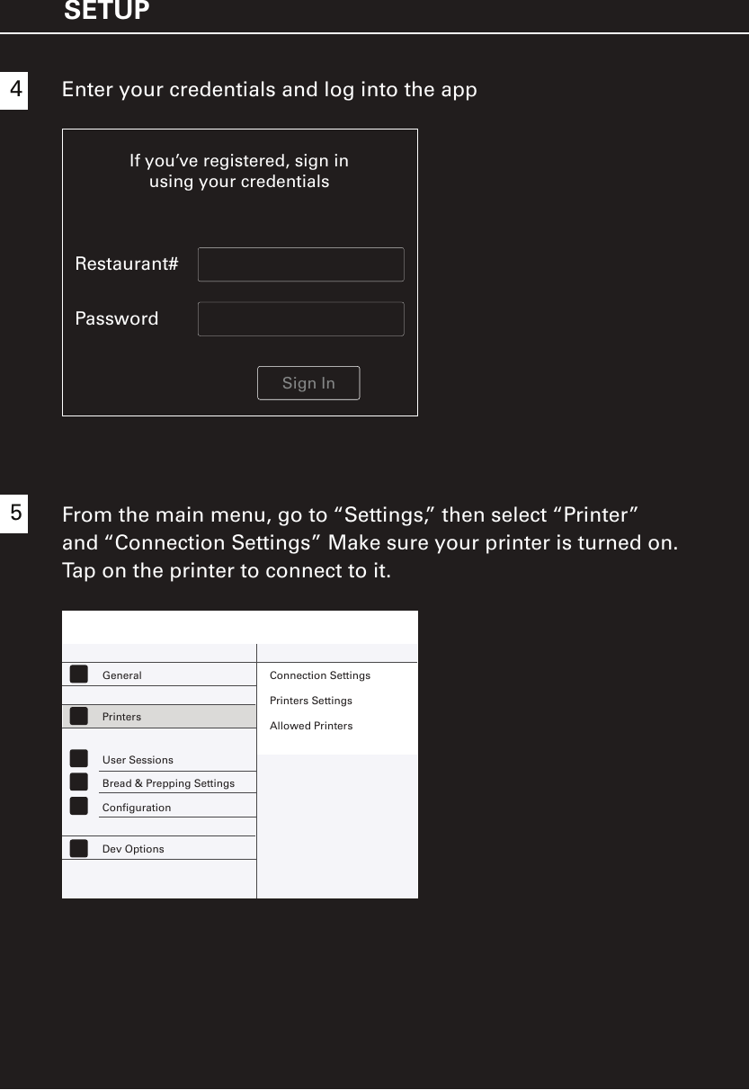 SETUP45From the main menu, go to “Settings,” then select “Printer”and “Connection Settings” Make sure your printer is turned on. Tap on the printer to connect to it.If you’ve registered, sign inusing your credentialsRestaurant#PasswordSign InEnter your credentials and log into the app General Connection SettingsPrinters SettingsAllowed PrintersPrintersUser SessionsBread &amp; Prepping SettingsConfigurationDev Options