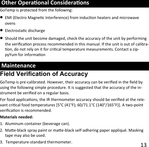 13  Maintenance Field Verification of Accuracy GoTemp is pre-calibrated. However, their accuracy can be veried in the eld by using the following simple procedure. It is suggested that the accuracy of the in-strument be veried on a regular basis. For food applicaons, the IR thermometer accuracy should be veried at the rele-vant crical food temperatures [5°C (41°F); 60/71.1°C (140°/165°F)]. A two-point vericaon is recommended. Materials needed: 1. Aluminum container (beverage can).2. Mae-black spray paint or mae-black self-adhering paper appliqué. Masking tape may also be used.3. Temperature-standard thermometer. Other Operaonal Consideraons GoTemp is protected from the following: •EMI (Electro Magnec Interference) from inducon heaters and microwave ovens •Electrostac discharge•Should the unit become damaged, check the accuracy of the unit by performing the vericaon process recommended in this manual. If the unit is out of calibra-on, do not rely on it for crical temperature measurements. Contact a zip-pyYum for informaon