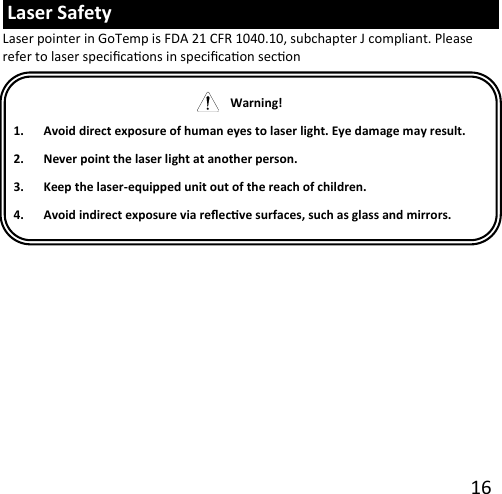 16  Laser Safety Laser pointer in GoTemp is FDA 21 CFR 1040.10, subchapter J compliant. Please refer to laser specicaons in specicaon secon     Warning!  1. Avoid direct exposure of human eyes to laser light. Eye damage may result.2. Never point the laser light at another person.3. Keep the laser-equipped unit out of the reach of children.4. Avoid indirect exposure via reecve surfaces, such as glass and mirrors.
