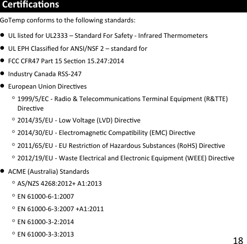 18  Cercaons GoTemp conforms to the following standards: •UL listed for UL2333 – Standard For Safety - Infrared Thermometers •UL EPH Classied for ANSI/NSF 2 – standard for •FCC CFR47 Part 15 Secon 15.247:2014•Industry Canada RSS-247 •European Union Direcves◦1999/5/EC - Radio &amp; Telecommunicaons Terminal Equipment (R&amp;TTE) Direcve ◦2014/35/EU - Low Voltage (LVD) Direcve ◦2014/30/EU - Electromagnec Compability (EMC) Direcve◦2011/65/EU - EU Restricon of Hazardous Substances (RoHS) Direcve ◦2012/19/EU - Waste Electrical and Electronic Equipment (WEEE) Direcve •ACME (Australia) Standards◦AS/NZS 4268:2012+ A1:2013 ◦EN 61000-6-1:2007◦EN 61000-6-3:2007 +A1:2011 ◦EN 61000-3-2:2014◦EN 61000-3-3:2013