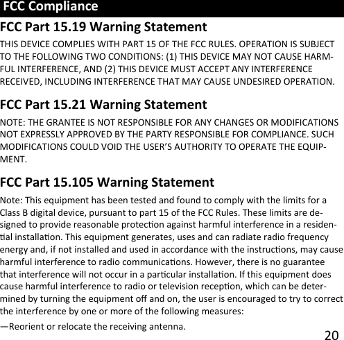     20  THIS DEVICE COMPLIES WITH PART 15 OF THE FCC RULES. OPERATION IS SUBJECT TO THE FOLLOWING TWO CONDITIONS: (1) THIS DEVICE MAY NOT CAUSE HARM-FUL INTERFERENCE, AND (2) THIS DEVICE MUST ACCEPT ANY INTERFERENCE   RECEIVED, INCLUDING INTERFERENCE THAT MAY CAUSE UNDESIRED OPERATION. NOTE: THE GRANTEE IS NOT RESPONSIBLE FOR ANY CHANGES OR MODIFICATIONS NOT EXPRESSLY APPROVED BY THE PARTY RESPONSIBLE FOR COMPLIANCE. SUCH MODIFICATIONS COULD VOID THE USER’S AUTHORITY TO OPERATE THE EQUIP-MENT. Note: This equipment has been tested and found to comply with the limits for a Class B digital device, pursuant to part 15 of the FCC Rules. These limits are de-signed to provide reasonable protecon against harmful interference in a residen-al installaon. This equipment generates, uses and can radiate radio frequency energy and, if not installed and used in accordance with the instrucons, may cause harmful interference to radio communicaons. However, there is no guarantee that interference will not occur in a parcular installaon. If this equipment does cause harmful interference to radio or television recepon, which can be deter-mined by turning the equipment o and on, the user is encouraged to try to correct the interference by one or more of the following measures: —Reorient or relocate the receiving antenna. FCC Part 15.19 Warning Statement  FCC Compliance FCC Part 15.21 Warning Statement FCC Part 15.105 Warning Statement 