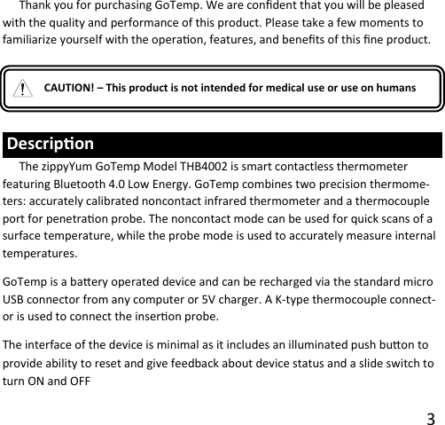 3     CAUTION! – This product is not intended for medical use or use on humans  Descripon The zippyYum GoTemp Model THB4002 is smart contactless thermometer featuring Bluetooth 4.0 Low Energy. GoTemp combines two precision thermome-ters: accurately calibrated noncontact infrared thermometer and a thermocouple port for penetraon probe. The noncontact mode can be used for quick scans of a surface temperature, while the probe mode is used to accurately measure internal temperatures. GoTemp is a baery operated device and can be recharged via the standard micro USB connector from any computer or 5V charger. A K-type thermocouple connect-or is used to connect the inseron probe. The interface of the device is minimal as it includes an illuminated push buon to provide ability to reset and give feedback about device status and a slide switch to turn ON and OFF Thank you for purchasing GoTemp. We are condent that you will be pleased with the quality and performance of this product. Please take a few moments to familiarize yourself with the operaon, features, and benets of this ne product. 