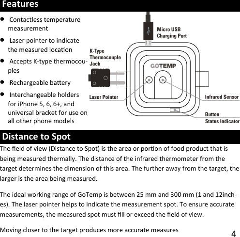 4  Features •Contactless temperature measurement•Laser pointer to indicate the measured locaon •Accepts K-type thermocou-ples•Rechargeable baery •Interchangeable holders for iPhone 5, 6, 6+, and universal bracket for use on all other phone models  Distance to Spot The eld of view (Distance to Spot) is the area or poron of food product that is being measured thermally. The distance of the infrared thermometer from the target determines the dimension of this area. The further away from the target, the larger is the area being measured. The ideal working range of GoTemp is between 25 mm and 300 mm (1 and 12inch-es). The laser pointer helps to indicate the measurement spot. To ensure accurate measurements, the measured spot must ll or exceed the eld of view. Moving closer to the target produces more accurate measures 
