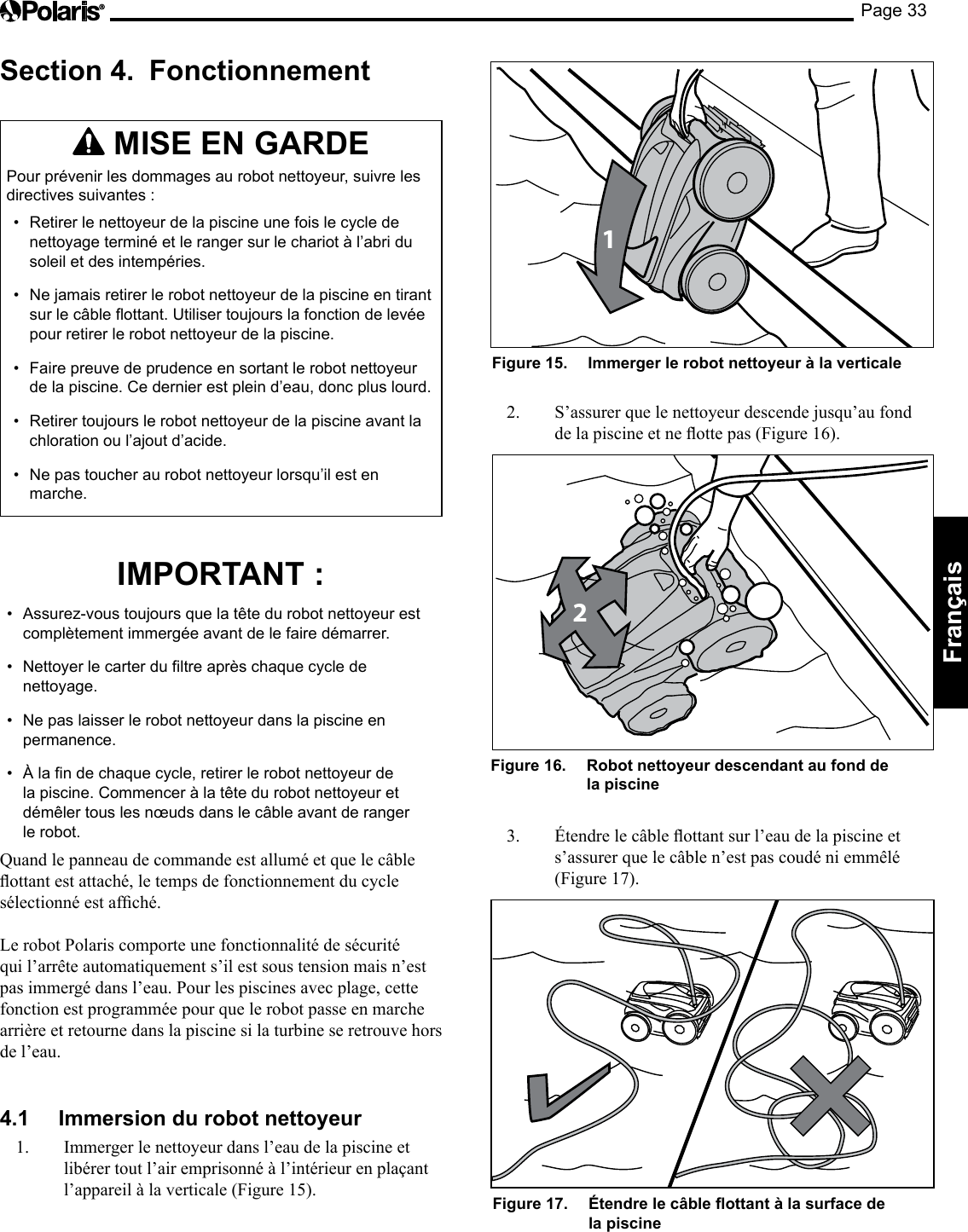 Page 33Français Section 4. Fonctionnement MISE EN GARDE Pour prévenir les dommages au robot nettoyeur, suivre les directives suivantes : • Retirer le nettoyeur de la piscine une fois le cycle de nettoyage terminé et le ranger sur le chariot à l’abri du soleil et des intempéries. • Ne jamais retirer le robot nettoyeur de la piscine en tirant sur le câble flottant. Utiliser toujours la fonction de levée pour retirer le robot nettoyeur de la piscine. • Faire preuve de prudence en sortant le robot nettoyeur de la piscine. Ce dernier est plein d’eau, donc plus lourd. • Retirer toujours le robot nettoyeur de la piscine avant la chloration ou l’ajout d’acide. • Ne pas toucher au robot nettoyeur lorsqu’il est en marche. IMPORTANT : • Assurez-vous toujours que la tête du robot nettoyeur est complètement immergée avant de le faire démarrer. • Nettoyer le carter du filtre après chaque cycle de nettoyage. • Ne pas laisser le robot nettoyeur dans la piscine en permanence. • À la fin de chaque cycle, retirer le robot nettoyeur de la piscine. Commencer à la tête du robot nettoyeur et démêler tous les nœuds dans le câble avant de ranger le robot. Quand le panneau de commande est allumé et que le câble ottantestattaché,letempsdefonctionnementducyclesélectionnéestafché.Le robot Polaris comporte une fonctionnalité de sécurité qui l’arrête automatiquement s’il est sous tension mais n’est pas immergé dans l’eau. Pour les piscines avec plage, cette fonction est programmée pour que le robot passe en marche arrière et retourne dans la piscine si la turbine se retrouve hors de l’eau. 4.1 Immersion du robot nettoyeur 1. Immerger le nettoyeur dans l’eau de la piscine et libérer tout l’air emprisonné à l’intérieur en plaçant l’appareilàlaverticale(Figure15).1Figure 15. Immerger le robot nettoyeur à la verticale 2. S’assurer que le nettoyeur descende jusqu’au fond delapiscineetneottepas(Figure16).2Figure 16. Robot nettoyeur descendant au fond de la piscine 3. Étendrelecâbleottantsurl’eaudelapiscineets’assurer que le câble n’est pas coudé ni emmêlé (Figure 17). Figure 17. Étendre le câble ottant à la surface de la piscine