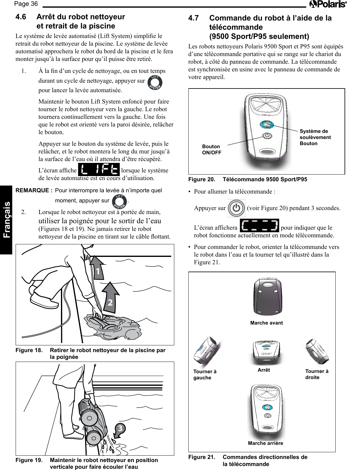 Page 36Français 4.6 Arrêt du robot nettoyeur et retrait de la piscine Lesystèmedelevéeautomatisé(LiftSystem)simplieleretrait du robot nettoyeur de la piscine. Le système de levée automatisé approchera le robot du bord de la piscine et le fera monter jusqu’à la surface pour qu’il puisse être retiré. 1. Àland’uncycledenettoyage,ouentouttempsdurant un cycle de nettoyage, appuyer sur pour lancer la levée automatisée. Maintenir le bouton Lift System enfoncé pour faire tourner le robot nettoyeur vers la gauche. Le robot tournera continuellement vers la gauche. Une fois que le robot est orienté vers la paroi désirée, relâcher le bouton. Appuyer sur le bouton du système de levée, puis le relâcher, et le robot montera le long du mur jusqu’à la surface de l’eau où il attendra d’être récupéré. L’écranafche lorsque le système de levée automatisé est en cours d’utilisation. REMARQUE : Pour interrompre la levée à n’importe quel moment, appuyer sur .2. Lorsque le robot nettoyeur est à portée de main, utiliser la poignée pour le sortir de l’eau (Figures 18 et 19). Ne jamais retirer le robot nettoyeurdelapiscineentirantsurlecâbleottant.12Figure 18. Retirer le robot nettoyeur de la piscine par la poignée 3Figure 19. Maintenir le robot nettoyeur en position verticale pour faire écouler l’eau 4.7 Commande du robot à l’aide de la télécommande (9500 Sport/P95 seulement) LesrobotsnettoyeursPolaris9500SportetP95sontéquipésd’une télécommande portative qui se range sur le chariot du robot, à côté du panneau de commande. La télécommande est synchronisée en usine avec le panneau de commande de votre appareil. Bouton ON/OFF Système de soulèvement Bouton Figure 20. Télécommande 9500 Sport/P95 • Pourallumerlatélécommande: Appuyer sur (voir Figure 20) pendant 3 secondes. L’écran affichera pour indiquer que le robot fonctionne actuellement en mode télécommande. • Pourcommanderlerobot,orienterlatélécommandeversle robot dans l’eau et la tourner tel qu’illustré dans la Figure 21. Marche arrière Tourner à gauche Arrêt Tourner à droite Marche avant Figure 21. Commandes directionnelles de la télécommande