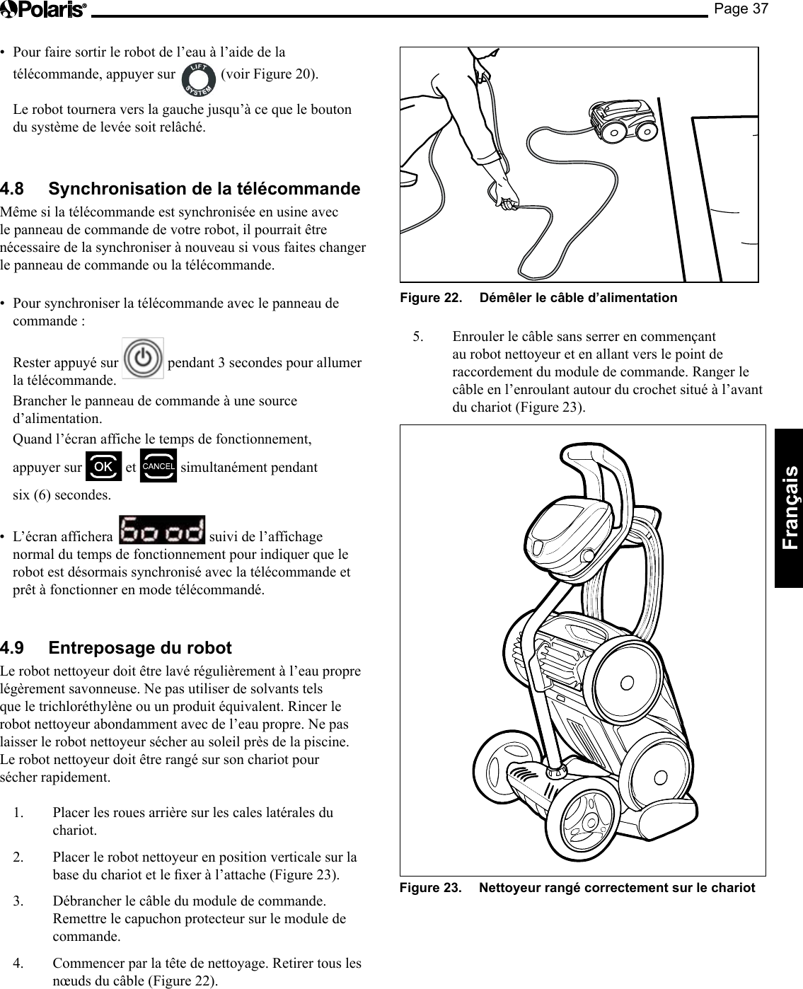 Page 37Français • Pourfairesortirlerobotdel’eauàl’aidedelatélécommande, appuyer sur (voir Figure 20). Le robot tournera vers la gauche jusqu’à ce que le bouton du système de levée soit relâché. 4.8 Synchronisation de la télécommande Même si la télécommande est synchronisée en usine avec le panneau de commande de votre robot, il pourrait être nécessaire de la synchroniser à nouveau si vous faites changer le panneau de commande ou la télécommande. • Poursynchroniserlatélécommandeaveclepanneaudecommande : Rester appuyé sur pendant 3 secondes pour allumer la télécommande. Brancher le panneau de commande à une source d’alimentation. Quand l’écran affiche le temps de fonctionnement, appuyer sur et simultanément pendant six (6) secondes. • L’écranaffichera suivi de l’affichage normal du temps de fonctionnement pour indiquer que le robot est désormais synchronisé avec la télécommande et prêt à fonctionner en mode télécommandé. 4.9 Entreposage du robot Le robot nettoyeur doit être lavé régulièrement à l’eau propre légèrement savonneuse. Ne pas utiliser de solvants tels que le trichloréthylène ou un produit équivalent. Rincer le robot nettoyeur abondamment avec de l’eau propre. Ne pas laisser le robot nettoyeur sécher au soleil près de la piscine. Le robot nettoyeur doit être rangé sur son chariot pour sécher rapidement. 1. Placer les roues arrière sur les cales latérales du chariot. 2. Placer le robot nettoyeur en position verticale sur la baseduchariotetlexeràl’attache(Figure23).3. Débrancher le câble du module de commande. Remettre le capuchon protecteur sur le module de commande. 4. Commencer par la tête de nettoyage. Retirer tous les nœuds du câble (Figure 22). Figure 22. Démêler le câble d’alimentation 5. Enroulerlecâblesansserrerencommençantau robot nettoyeur et en allant vers le point de raccordement du module de commande. Ranger le câble en l’enroulant autour du crochet situé à l’avant du chariot (Figure 23). Figure 23. Nettoyeur rangé correctement sur le chariot