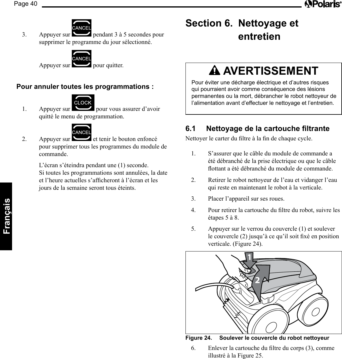 Page 40Français 3. Appuyer sur pendant3à5secondespoursupprimer le programme du jour sélectionné. Appuyer sur pour quitter. Pour annuler toutes les programmations : 1. Appuyer sur pour vous assurer d’avoir quitté le menu de programmation. 2. Appuyer sur et tenir le bouton enfoncé pour supprimer tous les programmes du module de commande. L’écran s’éteindra pendant une (1) seconde. Si toutes les programmations sont annulées, la date etl’heureactuelless’afcherontàl’écranetlesjours de la semaine seront tous éteints. Section 6. Nettoyage et entretien AVERTISSEMENT Pour éviter une décharge électrique et d’autres risques qui pourraient avoir comme conséquence des lésions permanentes ou la mort, débrancher le robot nettoyeur de l’alimentation avant d’effectuer le nettoyage et l’entretien. 6.1 Nettoyage de la cartouche ltrante Nettoyerlecarterdultreàlandechaquecycle.1. S’assurer que le câble du module de commande a été débranché de la prise électrique ou que le câble ottantaétédébranchédumoduledecommande.2. Retirer le robot nettoyeur de l’eau et vidanger l’eau qui reste en maintenant le robot à la verticale. 3. Placer l’appareil sur ses roues. 4. Pourretirerlacartouchedultredurobot,suivrelesétapes5à8.5. Appuyersurleverrouducouvercle(1)etsouleverlecouvercle(2)jusqu’àcequ’ilsoitxéenpositionverticale. (Figure 24). 21Figure 24. Soulever le couvercle du robot nettoyeur 6. Enleverlacartouchedultreducorps(3),commeillustréàlaFigure25.