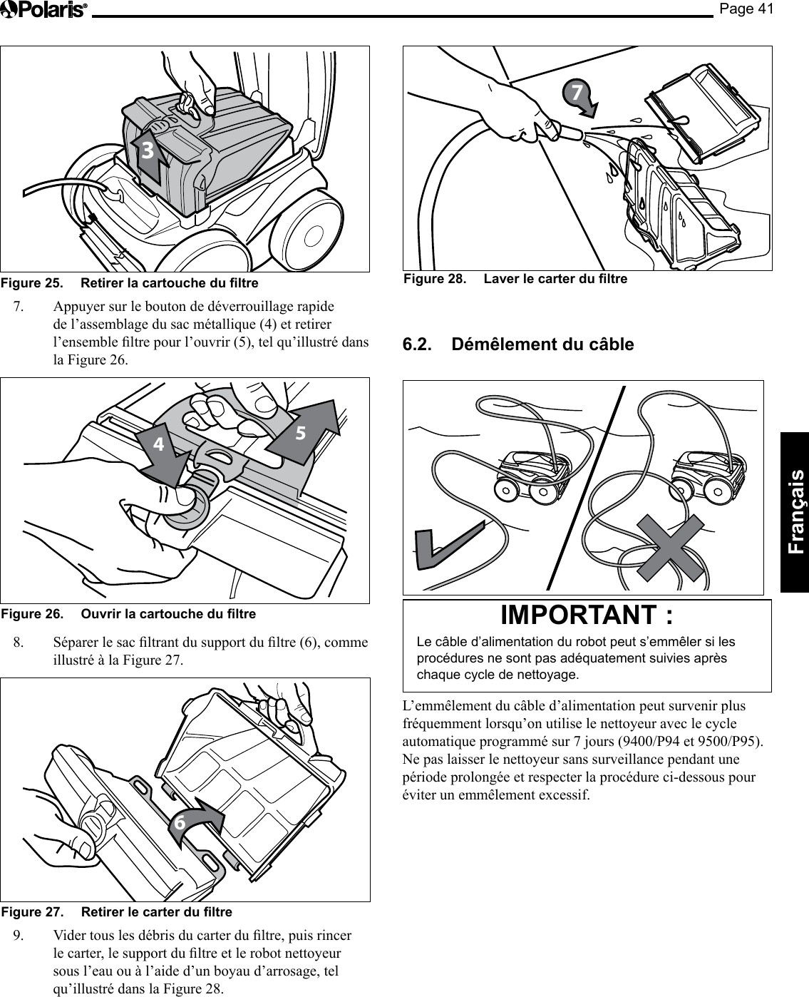 Page 41Français 3Figure 25. Retirer la cartouche du ltre 7. Appuyer sur le bouton de déverrouillage rapide de l’assemblage du sac métallique (4) et retirer l’ensembleltrepourl’ouvrir(5),telqu’illustrédansla Figure 26. 45Figure 26. Ouvrir la cartouche du ltre 8. Séparerlesacltrantdusupportdultre(6),commeillustré à la Figure 27. 6Figure 27. Retirer le carter du ltre 9. Vidertouslesdébrisducarterdultre,puisrincerlecarter,lesupportdultreetlerobotnettoyeursous l’eau ou à l’aide d’un boyau d’arrosage, tel qu’illustré dans la Figure 28. Figure 28. Laver le carter du ltre 76.2. Démêlement du câble IMPORTANT : Le câble d’alimentation du robot peut s’emmêler si les procédures ne sont pas adéquatement suivies après chaque cycle de nettoyage. L’emmêlement du câble d’alimentation peut survenir plus fréquemment lorsqu’on utilise le nettoyeur avec le cycle automatiqueprogrammésur7jours(9400/P94et9500/P95).Ne pas laisser le nettoyeur sans surveillance pendant une période prolongée et respecter la procédure ci-dessous pour éviter un emmêlement excessif.