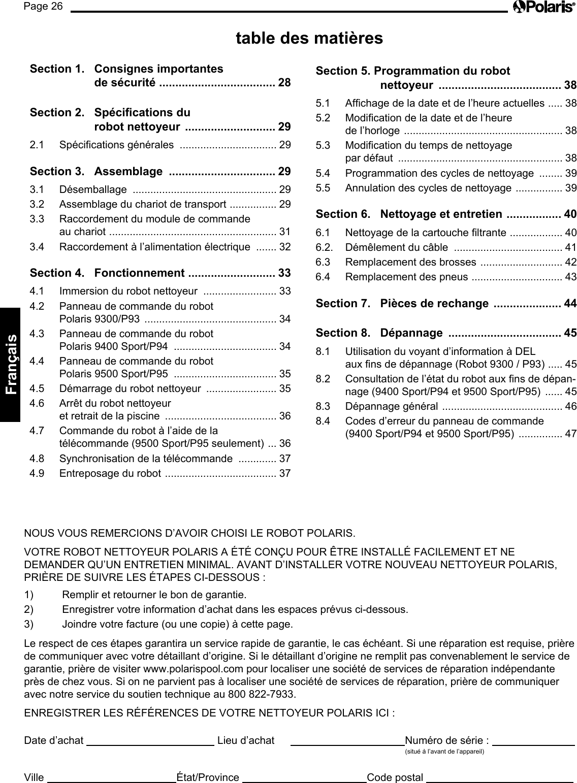 Page 26Français NOUS VOUS REMERCIONS D’AVOIR CHOISI LE ROBOT POLARIS. VOTRE ROBOT NETTOYEUR POLARIS A ÉTÉ CONÇU POUR ÊTRE INSTALLÉ FACILEMENT ET NE DEMANDER QU’UN ENTRETIEN MINIMAL. AVANT D’INSTALLER VOTRE NOUVEAU NETTOYEUR POLARIS, PRIÈRE DE SUIVRE LES ÉTAPES CI-DESSOUS : 1) Remplir et retourner le bon de garantie. 2) Enregistrer votre information d’achat dans les espaces prévus ci-dessous. 3) Joindre votre facture (ou une copie) à cette page. Le respect de ces étapes garantira un service rapide de garantie, le cas échéant. Si une réparation est requise, prière de communiquer avec votre détaillant d’origine. Si le détaillant d’origine ne remplit pas convenablement le service de garantie, prière de visiter www.polarispool.com pour localiser une société de services de réparation indépendante près de chez vous. Si on ne parvient pas à localiser une société de services de réparation, prière de communiquer avec notre service du soutien technique au 800 822-7933. ENREGISTRER LES RÉFÉRENCES DE VOTRE NETTOYEUR POLARIS ICI : Date d’achat Lieu d’achat Numéro de série : (situé à l’avant de l’appareil) Ville État/Province Code postal table des matières Section 1. Consignes importantes de sécurité .................................... 28Section 2. Spécications du robot nettoyeur ............................ 292.1 Spécications générales ................................. 29Section 3. Assemblage ................................. 293.1 Désemballage ................................................. 293.2 Assemblage du chariot de transport ................ 293.3 Raccordement du module de commande au chariot ......................................................... 313.4 Raccordement à l’alimentation électrique ....... 32Section 4. Fonctionnement ........................... 334.1 Immersion du robot nettoyeur ......................... 334.2 Panneau de commande du robot Polaris 9300/P93 ............................................. 344.3 Panneau de commande du robot Polaris 9400 Sport/P94 ................................... 344.4 Panneau de commande du robot Polaris 9500 Sport/P95 ................................... 354.5 Démarrage du robot nettoyeur ........................ 354.6 Arrêt du robot nettoyeur et retrait de la piscine ...................................... 364.7 Commande du robot à l’aide de la télécommande (9500 Sport/P95 seulement) ... 364.8 Synchronisation de la télécommande ............. 374.9 Entreposage du robot ...................................... 37Section 5. Programmation du robot nettoyeur ...................................... 385.1 Afchage de la date et de l’heure actuelles ..... 385.2 Modication de la date et de l’heure de l’horloge ...................................................... 385.3 Modication du temps de nettoyage par défaut ........................................................ 385.4 Programmation des cycles de nettoyage ........ 395.5 Annulation des cycles de nettoyage ................ 39Section 6. Nettoyage et entretien ................. 406.1 Nettoyage de la cartouche ltrante .................. 406.2. Démêlement du câble ..................................... 416.3 Remplacement des brosses ............................ 426.4 Remplacement des pneus ............................... 43Section 7. Pièces de rechange ..................... 44Section 8. Dépannage ................................... 458.1 Utilisation du voyant d’information à DEL aux ns de dépannage (Robot 9300 / P93) ..... 458.2 Consultation de l’état du robot aux ns de dépan-nage (9400 Sport/P94 et 9500 Sport/P95) ...... 458.3 Dépannage général ......................................... 468.4 Codes d’erreur du panneau de commande (9400 Sport/P94 et 9500 Sport/P95) ............... 47