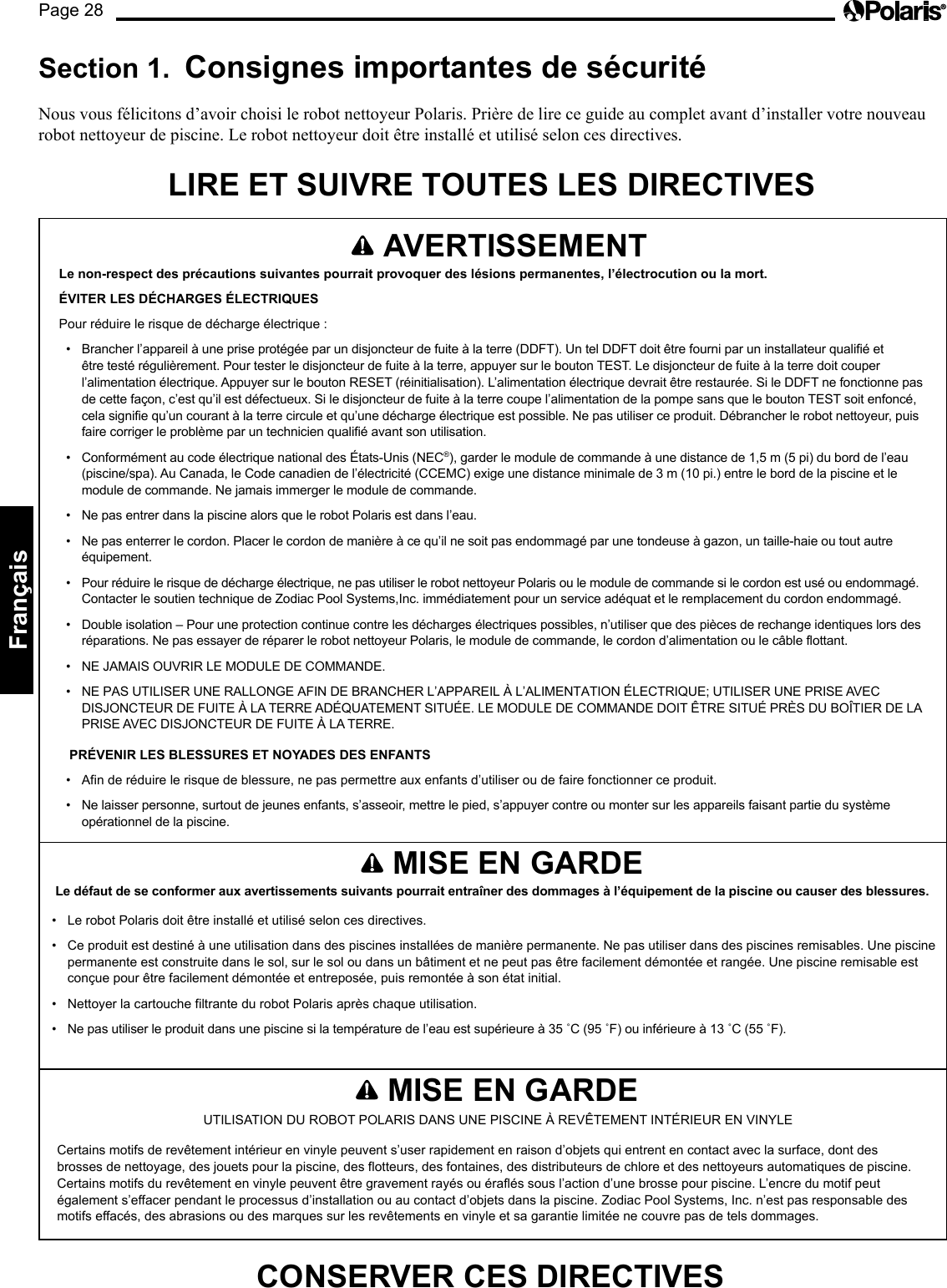 Page 28Français AVERTISSEMENT Le non-respect des précautions suivantes pourrait provoquer des lésions permanentes, l’électrocution ou la mort. ÉVITER LES DÉCHARGES ÉLECTRIQUES Pour réduire le risque de décharge électrique : • Brancher l’appareil à une prise protégée par un disjoncteur de fuite à la terre (DDFT). Un tel DDFT doit être fourni par un installateur qualifié et être testé régulièrement. Pour tester le disjoncteur de fuite à la terre, appuyer sur le bouton TEST. Le disjoncteur de fuite à la terre doit couper l’alimentation électrique. Appuyer sur le bouton RESET (réinitialisation). L’alimentation électrique devrait être restaurée. Si le DDFT ne fonctionne pas de cette façon, c’est qu’il est défectueux. Si le disjoncteur de fuite à la terre coupe l’alimentation de la pompe sans que le bouton TEST soit enfoncé, cela signifie qu’un courant à la terre circule et qu’une décharge électrique est possible. Ne pas utiliser ce produit. Débrancher le robot nettoyeur, puis faire corriger le problème par un technicien qualifié avant son utilisation. • Conformément au code électrique national des États-Unis (NEC®), garder le module de commande à une distance de 1,5 m (5 pi) du bord de l’eau (piscine/spa). Au Canada, le Code canadien de l’électricité (CCEMC) exige une distance minimale de 3 m (10 pi.) entre le bord de la piscine et le module de commande. Ne jamais immerger le module de commande. • Ne pas entrer dans la piscine alors que le robot Polaris est dans l’eau. • Ne pas enterrer le cordon. Placer le cordon de manière à ce qu’il ne soit pas endommagé par une tondeuse à gazon, un taille-haie ou tout autre équipement. • Pour réduire le risque de décharge électrique, ne pas utiliser le robot nettoyeur Polaris ou le module de commande si le cordon est usé ou endommagé. Contacter le soutien technique de Zodiac Pool Systems,Inc. immédiatement pour un service adéquat et le remplacement du cordon endommagé. • Double isolation – Pour une protection continue contre les décharges électriques possibles, n’utiliser que des pièces de rechange identiques lors des réparations. Ne pas essayer de réparer le robot nettoyeur Polaris, le module de commande, le cordon d’alimentation ou le câble flottant. • NE JAMAIS OUVRIR LE MODULE DE COMMANDE. • NE PAS UTILISER UNE RALLONGE AFIN DE BRANCHER L’APPAREIL À L’ALIMENTATION ÉLECTRIQUE; UTILISER UNE PRISE AVEC DISJONCTEUR DE FUITE À LA TERRE ADÉQUATEMENT SITUÉE. LE MODULE DE COMMANDE DOIT ÊTRE SITUÉ PRÈS DU BOÎTIER DE LA PRISE AVEC DISJONCTEUR DE FUITE À LA TERRE. PRÉVENIR LES BLESSURES ET NOYADES DES ENFANTS • Afin de réduire le risque de blessure, ne pas permettre aux enfants d’utiliser ou de faire fonctionner ce produit. • Ne laisser personne, surtout de jeunes enfants, s’asseoir, mettre le pied, s’appuyer contre ou monter sur les appareils faisant partie du système opérationnel de la piscine. Section 1. Consignes importantes de sécurité Nous vous félicitons d’avoir choisi le robot nettoyeur Polaris. Prière de lire ce guide au complet avant d’installer votre nouveau robot nettoyeur de piscine. Le robot nettoyeur doit être installé et utilisé selon ces directives. LIRE ET SUIVRE TOUTES LES DIRECTIVES MISE EN GARDE Le défaut de se conformer aux avertissements suivants pourrait entraîner des dommages à l’équipement de la piscine ou causer des blessures. • Le robot Polaris doit être installé et utilisé selon ces directives. • Ce produit est destiné à une utilisation dans des piscines installées de manière permanente. Ne pas utiliser dans des piscines remisables. Une piscine permanente est construite dans le sol, sur le sol ou dans un bâtiment et ne peut pas être facilement démontée et rangée. Une piscine remisable est conçue pour être facilement démontée et entreposée, puis remontée à son état initial. • Nettoyer la cartouche filtrante du robot Polaris après chaque utilisation. • Ne pas utiliser le produit dans une piscine si la température de l’eau est supérieure à 35 ˚C (95 ˚F) ou inférieure à 13 ˚C (55 ˚F). MISE EN GARDE UTILISATION DU ROBOT POLARIS DANS UNE PISCINE À REVÊTEMENT INTÉRIEUR EN VINYLE Certains motifs de revêtement intérieur en vinyle peuvent s’user rapidement en raison d’objets qui entrent en contact avec la surface, dont des brosses de nettoyage, des jouets pour la piscine, des flotteurs, des fontaines, des distributeurs de chlore et des nettoyeurs automatiques de piscine. Certains motifs du revêtement en vinyle peuvent être gravement rayés ou éraflés sous l’action d’une brosse pour piscine. L’encre du motif peut également s’effacer pendant le processus d’installation ou au contact d’objets dans la piscine. Zodiac Pool Systems, Inc. n’est pas responsable des motifs effacés, des abrasions ou des marques sur les revêtements en vinyle et sa garantie limitée ne couvre pas de tels dommages. CONSERVER CES DIRECTIVES