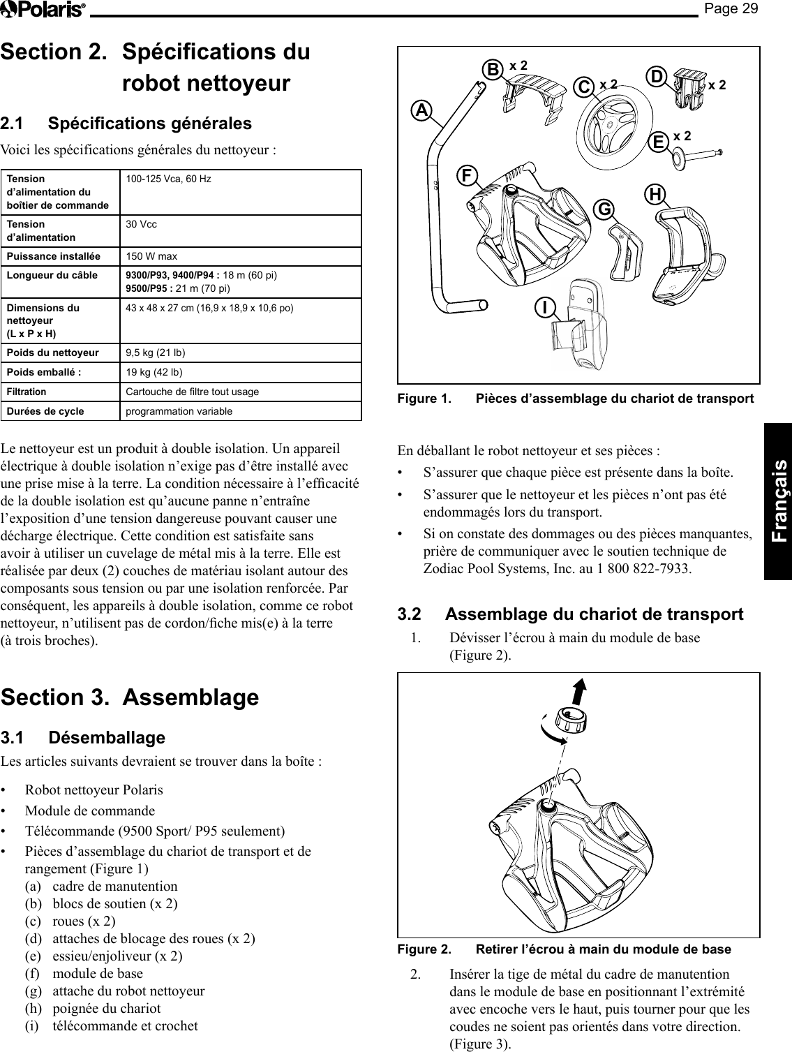 Page 29Français Section 2. Spécications du robot nettoyeur 2.1 Spécications générales Voici les spécifications générales du nettoyeur : x 2 A B C D x 2 x 2 E x 2 F G H I Figure 1. Pièces d’assemblage du chariot de transport En déballant le robot nettoyeur et ses pièces : • S’assurer que chaque pièce est présente dans la boîte. • S’assurer que le nettoyeur et les pièces n’ont pas été endommagés lors du transport. • Si on constate des dommages ou des pièces manquantes, prière de communiquer avec le soutien technique de Zodiac Pool Systems, Inc. au 1 800 822-7933. 3.2 Assemblage du chariot de transport 1. Dévisser l’écrou à main du module de base (Figure 2). Figure 2. Retirer l’écrou à main du module de base 2. Insérer la tige de métal du cadre de manutention dans le module de base en positionnant l’extrémité avec encoche vers le haut, puis tourner pour que les coudes ne soient pas orientés dans votre direction. (Figure 3). Tension d’alimentation du boîtier de commande 100-125 Vca, 60 Hz Tension d’alimentation 30 Vcc Puissance installée 150 W max Longueur du câble 9300/P93, 9400/P94 : 18 m (60 pi) 9500/P95 : 21 m (70 pi) Dimensions du nettoyeur (L x P x H) 43 x 48 x 27 cm (16,9 x 18,9 x 10,6 po) Poids du nettoyeur 9,5 kg (21 lb) Poids emballé : 19 kg (42 lb) Filtration Cartouche de ltre tout usage Durées de cycle programmation variable Le nettoyeur est un produit à double isolation. Un appareil électrique à double isolation n’exige pas d’être installé avec uneprisemiseàlaterre.Laconditionnécessaireàl’efcacitéde la double isolation est qu’aucune panne n’entraîne l’exposition d’une tension dangereuse pouvant causer une décharge électrique. Cette condition est satisfaite sans avoir à utiliser un cuvelage de métal mis à la terre. Elle est réalisée par deux (2) couches de matériau isolant autour des composants sous tension ou par une isolation renforcée. Par conséquent, les appareils à double isolation, comme ce robot nettoyeur,n’utilisentpasdecordon/chemis(e)àlaterre(à trois broches). Section 3. Assemblage 3.1 Désemballage Les articles suivants devraient se trouver dans la boîte : • RobotnettoyeurPolaris• Moduledecommande• Télécommande(9500Sport/P95seulement)• Piècesd’assemblageduchariotdetransportetderangement (Figure 1) (a) cadre de manutention (b) blocs de soutien (x 2) (c) roues (x 2) (d) attaches de blocage des roues (x 2) (e) essieu/enjoliveur (x 2) (f) module de base (g) attache du robot nettoyeur (h) poignée du chariot (i) télécommande et crochet