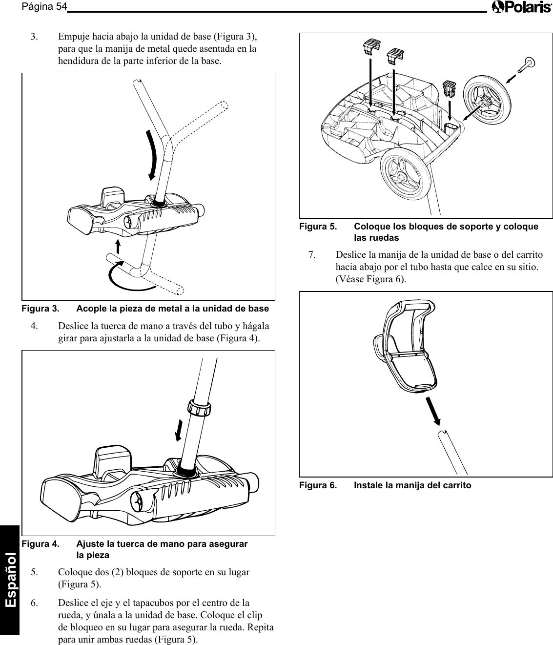 Página 54Español 3. Empuje hacia abajo la unidad de base (Figura 3), para que la manija de metal quede asentada en la hendidura de la parte inferior de la base. Figura 3. Acople la pieza de metal a la unidad de base 4. Deslice la tuerca de mano a través del tubo y hágala girar para ajustarla a la unidad de base (Figura 4). Figura 4. Ajuste la tuerca de mano para asegurar la pieza 5. Coloquedos(2)bloquesdesoporteensulugar(Figura5).6. Deslice el eje y el tapacubos por el centro de la rueda,yúnalaalaunidaddebase.Coloqueelclipde bloqueo en su lugar para asegurar la rueda. Repita paraunirambasruedas(Figura5).Figura 5. Coloque los bloques de soporte y coloque las ruedas 7. Deslice la manija de la unidad de base o del carrito hacia abajo por el tubo hasta que calce en su sitio. (Véase Figura 6). Figura 6. Instale la manija del carrito