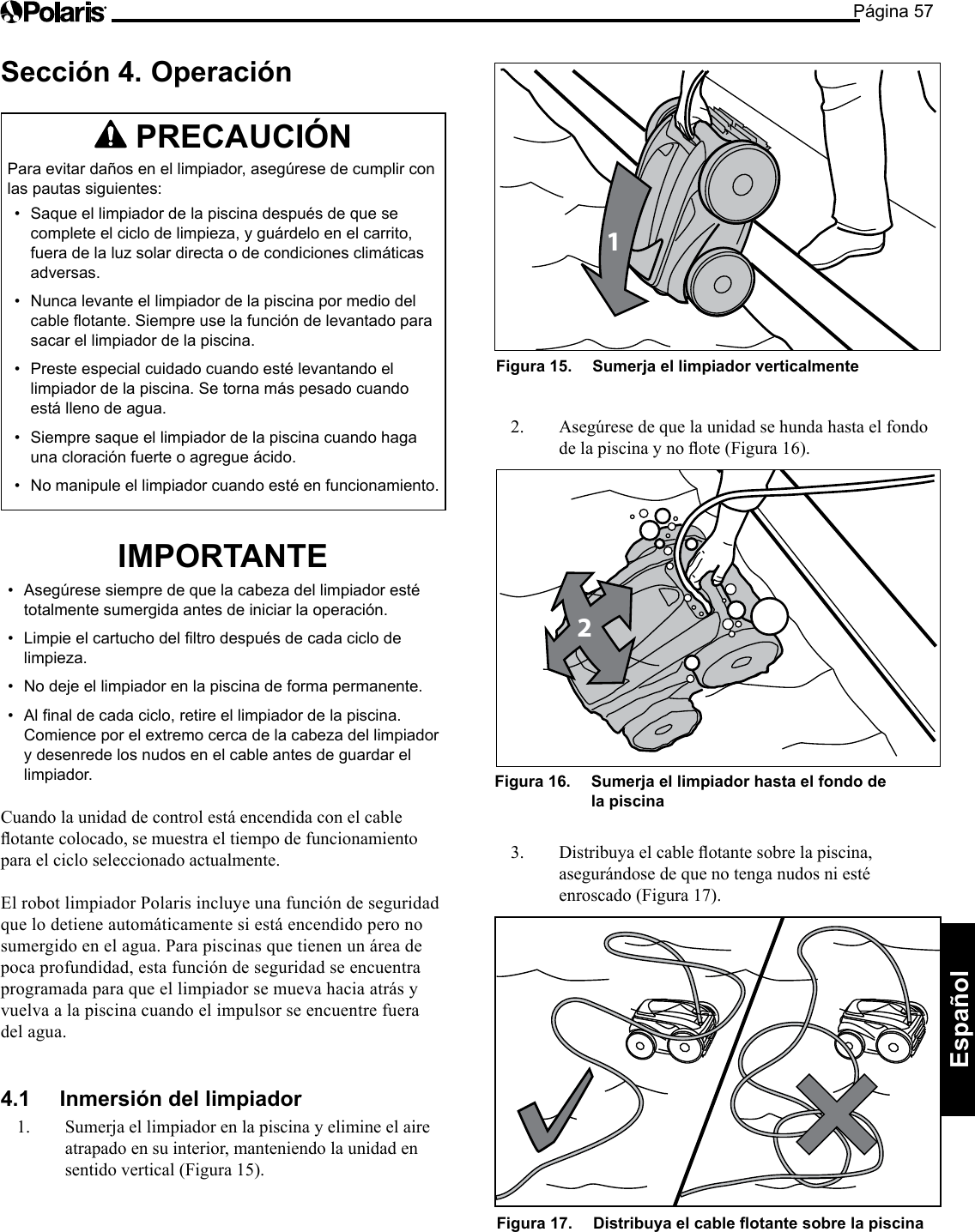 Página 57Español Sección 4. Operación PRECAUCIÓN Para evitar daños en el limpiador, asegúrese de cumplir con las pautas siguientes: • Saque el limpiador de la piscina después de que se complete el ciclo de limpieza, y guárdelo en el carrito, fuera de la luz solar directa o de condiciones climáticas adversas. • Nunca levante el limpiador de la piscina por medio del cable flotante. Siempre use la función de levantado para sacar el limpiador de la piscina. • Preste especial cuidado cuando esté levantando el limpiador de la piscina. Se torna más pesado cuando está lleno de agua. • Siempre saque el limpiador de la piscina cuando haga una cloración fuerte o agregue ácido. • No manipule el limpiador cuando esté en funcionamiento. IMPORTANTE • Asegúrese siempre de que la cabeza del limpiador esté totalmente sumergida antes de iniciar la operación. • Limpie el cartucho del filtro después de cada ciclo de limpieza. • No deje el limpiador en la piscina de forma permanente. • Al final de cada ciclo, retire el limpiador de la piscina. Comience por el extremo cerca de la cabeza del limpiador y desenrede los nudos en el cable antes de guardar el limpiador. Cuando la unidad de control está encendida con el cable otantecolocado,semuestraeltiempodefuncionamientopara el ciclo seleccionado actualmente. El robot limpiador Polaris incluye una función de seguridad que lo detiene automáticamente si está encendido pero no sumergido en el agua. Para piscinas que tienen un área de poca profundidad, esta función de seguridad se encuentra programada para que el limpiador se mueva hacia atrás y vuelva a la piscina cuando el impulsor se encuentre fuera del agua. 4.1 Inmersión del limpiador 1. Sumerja el limpiador en la piscina y elimine el aire atrapado en su interior, manteniendo la unidad en sentidovertical(Figura15).1Figura 15. Sumerja el limpiador verticalmente 2. Asegúresedequelaunidadsehundahastaelfondodelapiscinaynoote(Figura16).2Figura 16. Sumerja el limpiador hasta el fondo de la piscina 3. Distribuyaelcableotantesobrelapiscina,asegurándose de que no tenga nudos ni esté enroscado (Figura 17). Figura 17. Distribuya el cable otante sobre la piscina