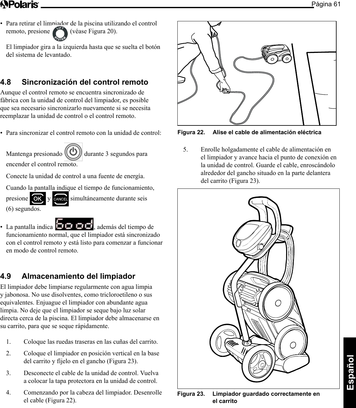 Página 61Español • Pararetirarellimpiadordelapiscinautilizandoelcontrolremoto, presione (véase Figura 20). El limpiador gira a la izquierda hasta que se suelta el botón del sistema de levantado. 4.8 Sincronización del control remoto Aunque el control remoto se encuentra sincronizado de fábrica con la unidad de control del limpiador, es posible que sea necesario sincronizarlo nuevamente si se necesita reemplazar la unidad de control o el control remoto. • Parasincronizarelcontrolremotoconlaunidaddecontrol: Mantenga presionado durante 3 segundos para encender el control remoto. Conecte la unidad de control a una fuente de energía. Cuando la pantalla indique el tiempo de funcionamiento, presione y simultáneamente durante seis (6) segundos. • Lapantallaindica , además del tiempo de funcionamiento normal, que el limpiador está sincronizado con el control remoto y está listo para comenzar a funcionar en modo de control remoto. 4.9 Almacenamiento del limpiador El limpiador debe limpiarse regularmente con agua limpia y jabonosa. No use disolventes, como tricloroetileno o sus equivalentes. Enjuague el limpiador con abundante agua limpia. No deje que el limpiador se seque bajo luz solar directa cerca de la piscina. El limpiador debe almacenarse en su carrito, para que se seque rápidamente. 1. Coloque las ruedas traseras en las cuñas del carrito. 2. Coloque el limpiador en posición vertical en la base del carrito y fíjelo en el gancho (Figura 23). 3. Desconecte el cable de la unidad de control. Vuelva a colocar la tapa protectora en la unidad de control. 4. Comenzando por la cabeza del limpiador. Desenrolle el cable (Figura 22). Figura 22. Alise el cable de alimentación eléctrica 5. Enrolleholgadamenteelcabledealimentaciónenel limpiador y avance hacia el punto de conexión en la unidad de control. Guarde el cable, enroscándolo alrededor del gancho situado en la parte delantera del carrito (Figura 23). Figura 23. Limpiador guardado correctamente en el carrito