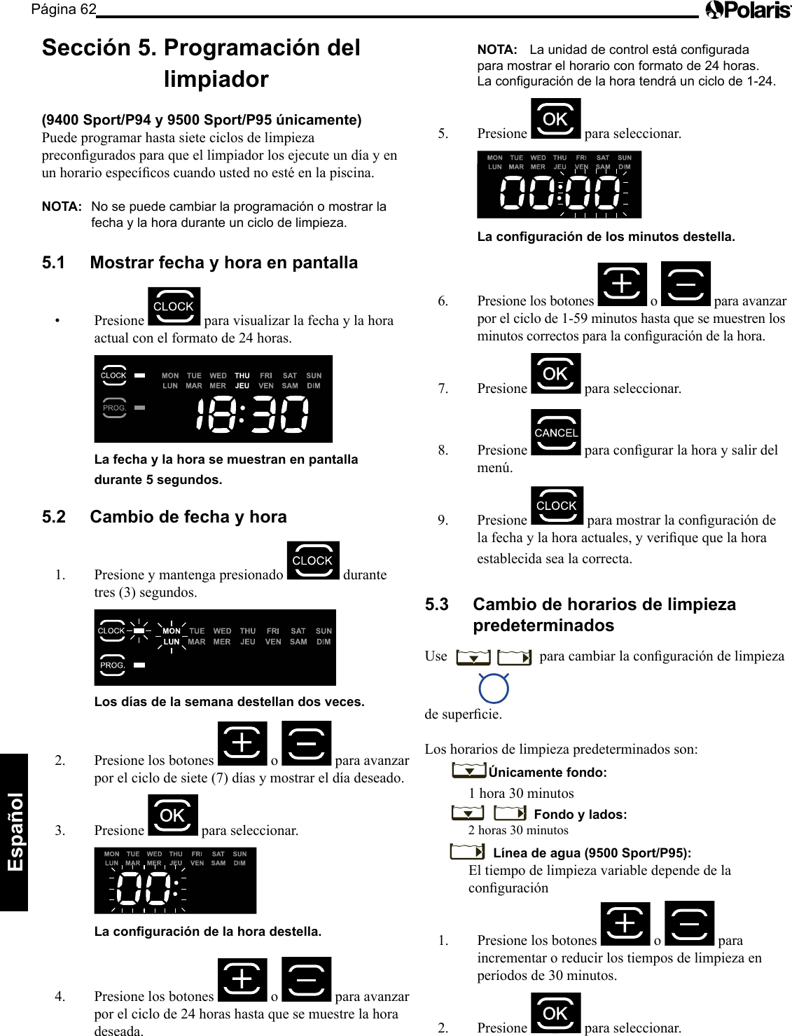 Página 62Español Sección 5. Programación del limpiador (9400 Sport/P94 y 9500 Sport/P95 únicamente) Puede programar hasta siete ciclos de limpieza preconguradosparaqueellimpiadorlosejecuteundíayenunhorarioespecícoscuandoustednoestéenlapiscina.NOTA: No se puede cambiar la programación o mostrar la fecha y la hora durante un ciclo de limpieza. 5.1 Mostrar fecha y hora en pantalla • Presione para visualizar la fecha y la hora actual con el formato de 24 horas. La fecha y la hora se muestran en pantalla durante 5 segundos. 5.2 Cambio de fecha y hora 1. Presione y mantenga presionado durante tres (3) segundos. Los días de la semana destellan dos veces. 2. Presione los botones o para avanzar por el ciclo de siete (7) días y mostrar el día deseado. 3. Presione para seleccionar. La conguración de la hora destella. 4. Presione los botones o para avanzar por el ciclo de 24 horas hasta que se muestre la hora deseada. NOTA: La unidad de control está configurada para mostrar el horario con formato de 24 horas. La configuración de la hora tendrá un ciclo de 1-24. 5. Presione para seleccionar. La conguración de los minutos destella. 6. Presione los botones o para avanzar porelciclode1-59minutoshastaquesemuestrenlosminutoscorrectosparalaconguracióndelahora.7. Presione para seleccionar. 8. Presione paracongurarlahoraysalirdelmenú.9. Presione paramostrarlaconguracióndelafechaylahoraactuales,yveriquequelahoraestablecida sea la correcta. 5.3 Cambio de horarios de limpieza predeterminados Use paracambiarlaconguracióndelimpiezadesupercie.Los horarios de limpieza predeterminados son:Únicamente fondo: 1 hora 30 minutos Fondo y lados: 2 horas 30 minutos Línea de agua (9500 Sport/P95): El tiempo de limpieza variable depende de la conguración1. Presione los botones o para incrementar o reducir los tiempos de limpieza en períodos de 30 minutos. 2. Presione para seleccionar.