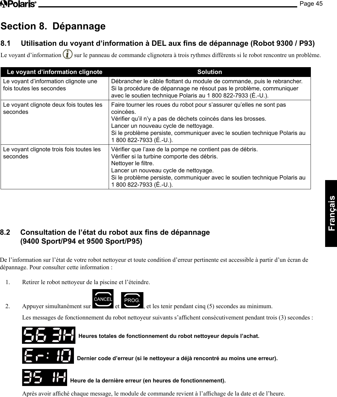 Page 45Français Section 8. Dépannage 8.1 Utilisation du voyant d’information à DEL aux ns de dépannage (Robot 9300 / P93) Le voyant d’information sur le panneau de commande clignotera à trois rythmes différents si le robot rencontre un problème. Le voyant d’information clignote Solution Le voyant d’information clignote une fois toutes les secondes Débrancher le câble ottant du module de commande, puis le rebrancher. Si la procédure de dépannage ne résout pas le problème, communiquer avec le soutien technique Polaris au 1 800 822-7933 (É.-U.). Le voyant clignote deux fois toutes les secondes Faire tourner les roues du robot pour s’assurer qu’elles ne sont pas coincées. Vérier qu’il n’y a pas de déchets coincés dans les brosses. Lancer un nouveau cycle de nettoyage. Si le problème persiste, communiquer avec le soutien technique Polaris au 1 800 822-7933 (É.-U.). Le voyant clignote trois fois toutes les secondes Vérier que l’axe de la pompe ne contient pas de débris. Vérier si la turbine comporte des débris. Nettoyer le ltre. Lancer un nouveau cycle de nettoyage. Si le problème persiste, communiquer avec le soutien technique Polaris au 1 800 822-7933 (É.-U.). 8.2 Consultation de l’état du robot aux ns de dépannage (9400 Sport/P94 et 9500 Sport/P95) De l’information sur l’état de votre robot nettoyeur et toute condition d’erreur pertinente est accessible à partir d’un écran de dépannage. Pour consulter cette information : 1. Retirer le robot nettoyeur de la piscine et l’éteindre. 2. Appuyer simultanément sur et ,etlestenirpendantcinq(5)secondesauminimum. Lesmessagesdefonctionnementdurobotnettoyeursuivantss’afchentconsécutivementpendanttrois(3)secondes: Heures totales de fonctionnement du robot nettoyeur depuis l’achat. Dernier code d’erreur (si le nettoyeur a déjà rencontré au moins une erreur). Heure de la dernière erreur (en heures de fonctionnement). Aprèsavoirafchéchaquemessage,lemoduledecommanderevientàl’afchagedeladateetdel’heure.