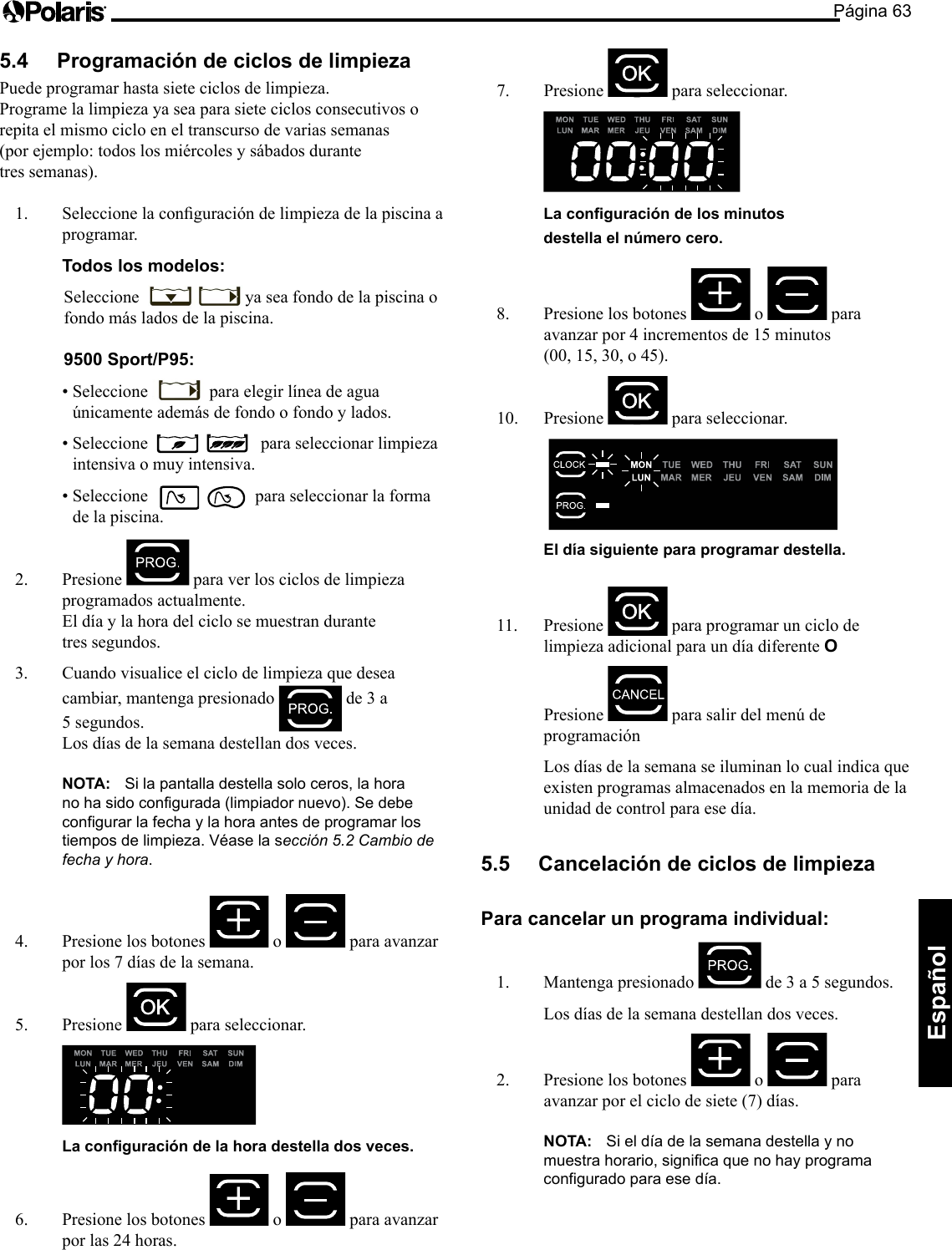 Página 63Español 5.4 Programación de ciclos de limpieza Puede programar hasta siete ciclos de limpieza. Programe la limpieza ya sea para siete ciclos consecutivos o repita el mismo ciclo en el transcurso de varias semanas (por ejemplo: todos los miércoles y sábados durante tres semanas). 1. Seleccionelaconguracióndelimpiezadelapiscinaaprogramar. Todos los modelos: Seleccione ya sea fondo de la piscina o fondo más lados de la piscina. 9500 Sport/P95:•Seleccione para elegir línea de agua únicamenteademásdefondoofondoylados.•Seleccione para seleccionar limpieza intensiva o muy intensiva. •Seleccione para seleccionar la forma de la piscina. 2. Presione para ver los ciclos de limpieza programados actualmente. El día y la hora del ciclo se muestran durante tres segundos. 3. Cuando visualice el ciclo de limpieza que desea cambiar, mantenga presionado de 3 a 5segundos. Los días de la semana destellan dos veces. NOTA: Si la pantalla destella solo ceros, la hora no ha sido configurada (limpiador nuevo). Se debe configurar la fecha y la hora antes de programar los tiempos de limpieza. Véase la sección 5.2 Cambio de fecha y hora. 4. Presione los botones o para avanzar por los 7 días de la semana. 5. Presione para seleccionar. La conguración de la hora destella dos veces. 6. Presione los botones o para avanzar por las 24 horas. 7. Presione para seleccionar. La conguración de los minutos destella el número cero. 8. Presione los botones o para avanzarpor4incrementosde15minutos (00,15,30,o45).10. Presione para seleccionar. El día siguiente para programar destella. 11. Presione para programar un ciclo de limpieza adicional para un día diferente O Presione parasalirdelmenúdeprogramación Los días de la semana se iluminan lo cual indica que existen programas almacenados en la memoria de la unidad de control para ese día. 5.5 Cancelación de ciclos de limpieza Para cancelar un programa individual: 1. Mantenga presionado de3a5segundos. Los días de la semana destellan dos veces. 2. Presione los botones o para avanzar por el ciclo de siete (7) días. NOTA: Si el día de la semana destella y no muestra horario, significa que no hay programa configurado para ese día.