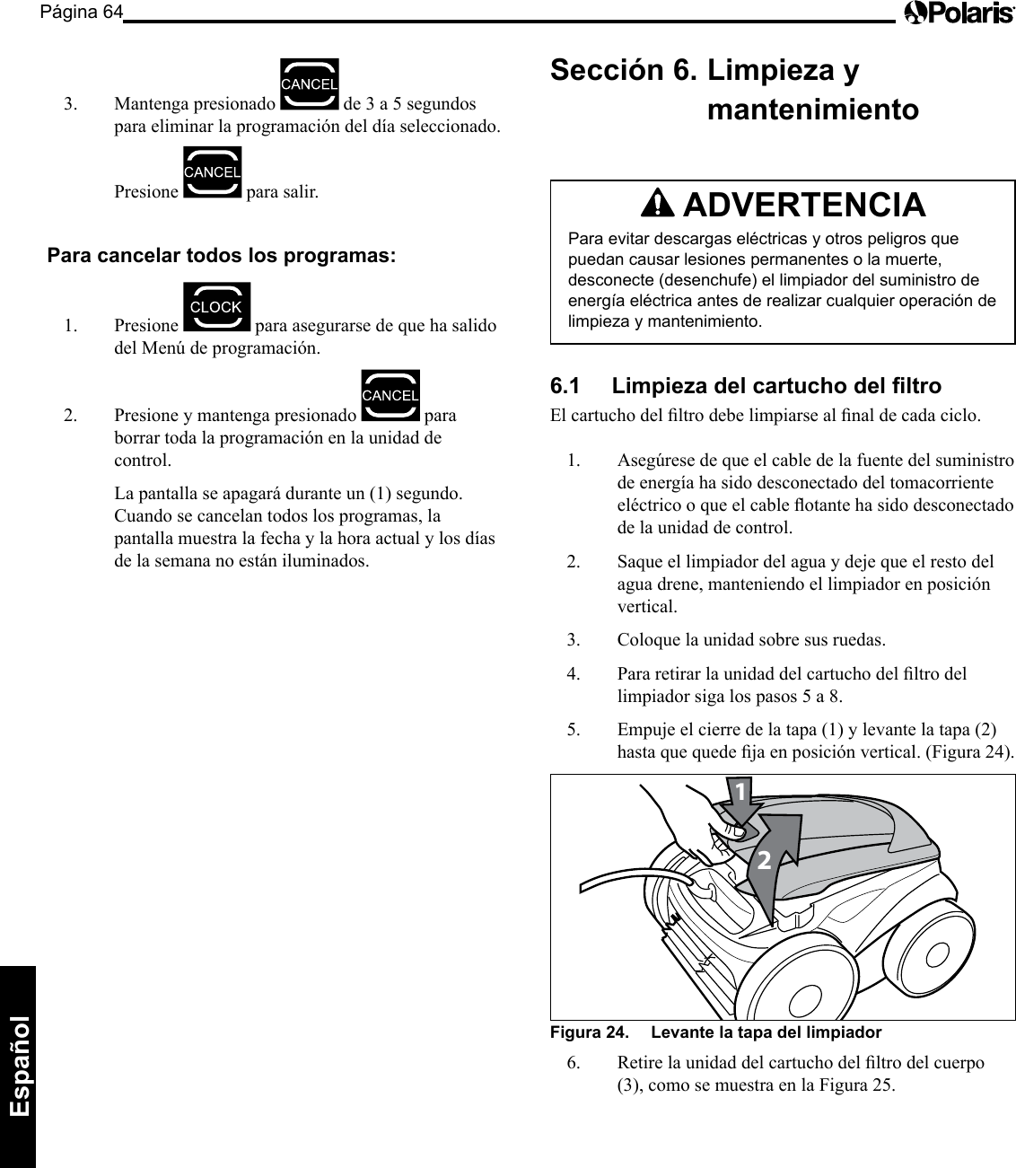 Página 64Español 3. Mantenga presionado de3a5segundospara eliminar la programación del día seleccionado. Presione para salir. Para cancelar todos los programas: 1. Presione para asegurarse de que ha salido delMenúdeprogramación.2. Presione y mantenga presionado para borrar toda la programación en la unidad de control. La pantalla se apagará durante un (1) segundo. Cuando se cancelan todos los programas, la pantalla muestra la fecha y la hora actual y los días de la semana no están iluminados. Sección 6. Limpieza y mantenimiento ADVERTENCIA Para evitar descargas eléctricas y otros peligros que puedan causar lesiones permanentes o la muerte, desconecte (desenchufe) el limpiador del suministro de energía eléctrica antes de realizar cualquier operación de limpieza y mantenimiento. 6.1 Limpieza del cartucho del ltro Elcartuchodelltrodebelimpiarsealnaldecadaciclo.1. Asegúresedequeelcabledelafuentedelsuministrode energía ha sido desconectado del tomacorriente eléctricooqueelcableotantehasidodesconectadode la unidad de control. 2. Saque el limpiador del agua y deje que el resto del agua drene, manteniendo el limpiador en posición vertical. 3. Coloque la unidad sobre sus ruedas. 4. Pararetirarlaunidaddelcartuchodelltrodellimpiadorsigalospasos5a8.5. Empujeelcierredelatapa(1)ylevantelatapa(2)hastaquequedejaenposiciónvertical.(Figura24).21Figura 24. Levante la tapa del limpiador 6. Retirelaunidaddelcartuchodelltrodelcuerpo(3),comosemuestraenlaFigura25.