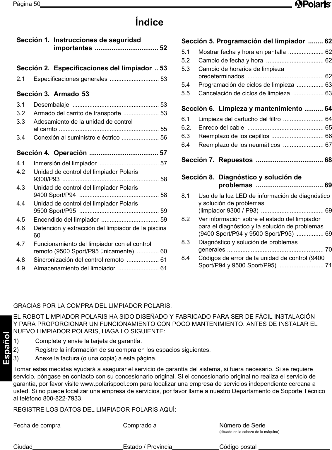 Página 50Español GRACIAS POR LA COMPRA DEL LIMPIADOR POLARIS. EL ROBOT LIMPIADOR POLARIS HA SIDO DISEÑADO Y FABRICADO PARA SER DE FÁCIL INSTALACIÓN Y PARA PROPORCIONAR UN FUNCIONAMIENTO CON POCO MANTENIMIENTO. ANTES DE INSTALAR EL NUEVO LIMPIADOR POLARIS, HAGA LO SIGUIENTE: 1) Complete y envíe la tarjeta de garantía. 2) Registre la información de su compra en los espacios siguientes. 3) Anexe la factura (o una copia) a esta página. Tomar estas medidas ayudará a asegurar el servicio de garantía del sistema, si fuera necesario. Si se requiere servicio, póngase en contacto con su concesionario original. Si el concesionario original no realiza el servicio de garantía, por favor visite www.polarispool.com para localizar una empresa de servicios independiente cercana a usted. Si no puede localizar una empresa de servicios, por favor llame a nuestro Departamento de Soporte Técnico al teléfono 800-822-7933. REGISTRE LOS DATOS DEL LIMPIADOR POLARIS AQUÍ: Fecha de compra Comprado a Número de Serie (situado en la cabeza de la máquina) Ciudad Estado / Provincia Código postal Índice Sección 1. Instrucciones de seguridad importantes .................................. 52Sección 2. Especicaciones del limpiador .. 532.1 Especicaciones generales ............................. 53Sección 3. Armado 533.1 Desembalaje ................................................... 533.2 Armado del carrito de transporte ..................... 533.3 Adosamiento de la unidad de control al carrito ........................................................... 553.4 Conexión al suministro eléctrico ...................... 56Sección 4. Operación ..................................... 574.1 Inmersión del limpiador ................................... 574.2 Unidad de control del limpiador Polaris 9300/P93 ......................................................... 584.3 Unidad de control del limpiador Polaris 9400 Sport/P94 ............................................... 584.4 Unidad de control del limpiador Polaris 9500 Sport/P95 ............................................... 594.5 Encendido del limpiador .................................. 594.6 Detención y extracción del limpiador de la piscina 604.7 Funcionamiento del limpiador con el control remoto (9500 Sport/P95 únicamente) ............. 604.8 Sincronización del control remoto ................... 614.9 Almacenamiento del limpiador ........................ 61Sección 5. Programación del limpiador ........ 625.1 Mostrar fecha y hora en pantalla ..................... 625.2 Cambio de fecha y hora .................................. 625.3 Cambio de horarios de limpieza predeterminados ............................................. 625.4 Programación de ciclos de limpieza ................ 635.5 Cancelación de ciclos de limpieza .................. 63Sección 6. Limpieza y mantenimiento .......... 646.1 Limpieza del cartucho del ltro ........................ 646.2. Enredo del cable ............................................. 656.3 Reemplazo de los cepillos ............................... 666.4 Reemplazo de los neumáticos ........................ 67Sección 7. Repuestos .................................... 68Sección 8. Diagnóstico y solución de problemas .................................... 698.1 Uso de la luz LED de información de diagnóstico y solución de problemas (limpiador 9300 / P93) ..................................... 698.2 Ver información sobre el estado del limpiador para el diagnóstico y la solución de problemas (9400 Sport/P94 y 9500 Sport/P95) ................ 698.3 Diagnóstico y solución de problemas generales ......................................................... 708.4 Códigos de error de la unidad de control (9400 Sport/P94 y 9500 Sport/P95) .......................... 71