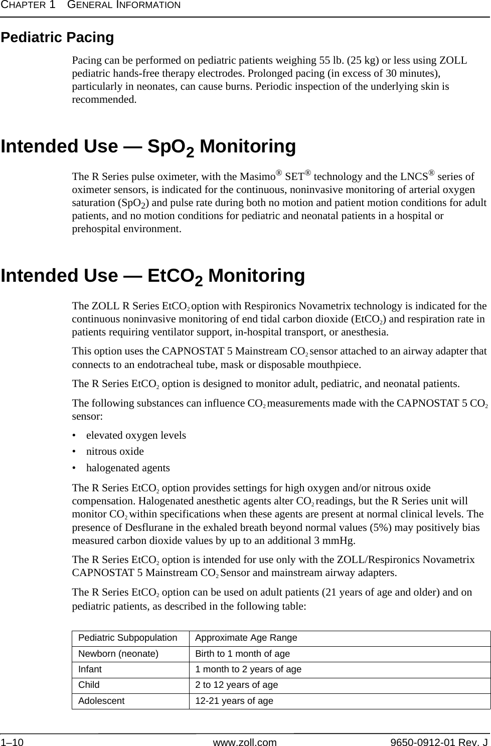 CHAPTER 1GENERAL INFORMATION1–10 www.zoll.com 9650-0912-01 Rev. JPediatric PacingPacing can be performed on pediatric patients weighing 55 lb. (25 kg) or less using ZOLL pediatric hands-free therapy electrodes. Prolonged pacing (in excess of 30 minutes), particularly in neonates, can cause burns. Periodic inspection of the underlying skin is recommended. Intended Use — SpO2 MonitoringThe R Series pulse oximeter, with the Masimo® SET® technology and the LNCS® series of oximeter sensors, is indicated for the continuous, noninvasive monitoring of arterial oxygen saturation (SpO2) and pulse rate during both no motion and patient motion conditions for adult patients, and no motion conditions for pediatric and neonatal patients in a hospital or prehospital environment.Intended Use — EtCO2 MonitoringThe ZOLL R Series EtCO2 option with Respironics Novametrix technology is indicated for the continuous noninvasive monitoring of end tidal carbon dioxide (EtCO2) and respiration rate in patients requiring ventilator support, in-hospital transport, or anesthesia. This option uses the CAPNOSTAT 5 Mainstream CO2 sensor attached to an airway adapter that connects to an endotracheal tube, mask or disposable mouthpiece. The R Series EtCO2 option is designed to monitor adult, pediatric, and neonatal patients. The following substances can influence CO2 measurements made with the CAPNOSTAT 5 CO2 sensor:• elevated oxygen levels• nitrous oxide• halogenated agentsThe R Series EtCO2 option provides settings for high oxygen and/or nitrous oxide compensation. Halogenated anesthetic agents alter CO2 readings, but the R Series unit will monitor CO2 within specifications when these agents are present at normal clinical levels. The presence of Desflurane in the exhaled breath beyond normal values (5%) may positively bias measured carbon dioxide values by up to an additional 3 mmHg. The R Series EtCO2 option is intended for use only with the ZOLL/Respironics Novametrix CAPNOSTAT 5 Mainstream CO2 Sensor and mainstream airway adapters.The R Series EtCO2 option can be used on adult patients (21 years of age and older) and on pediatric patients, as described in the following table:Pediatric Subpopulation Approximate Age RangeNewborn (neonate) Birth to 1 month of ageInfant 1 month to 2 years of ageChild 2 to 12 years of ageAdolescent 12-21 years of age