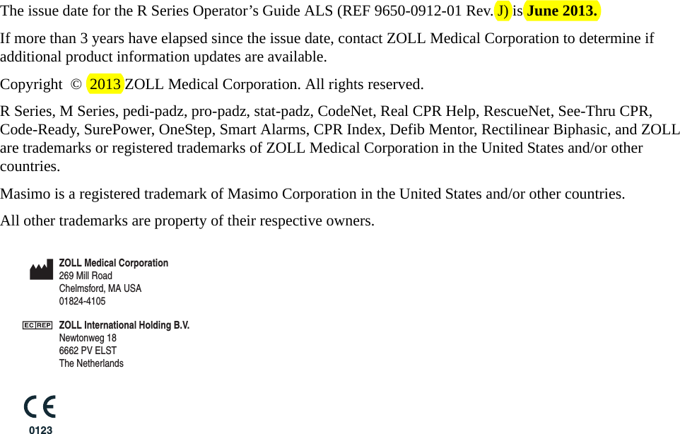 The issue date for the R Series Operator’s Guide ALS (REF 9650-0912-01 Rev. J) is June 2013.If more than 3 years have elapsed since the issue date, contact ZOLL Medical Corporation to determine if additional product information updates are available.Copyright © 2013 ZOLL Medical Corporation. All rights reserved.R Series, M Series, pedi-padz, pro-padz, stat-padz, CodeNet, Real CPR Help, RescueNet, See-Thru CPR, Code-Ready, SurePower, OneStep, Smart Alarms, CPR Index, Defib Mentor, Rectilinear Biphasic, and ZOLL are trademarks or registered trademarks of ZOLL Medical Corporation in the United States and/or other countries. Masimo is a registered trademark of Masimo Corporation in the United States and/or other countries.All other trademarks are property of their respective owners.0123ZOLL Medical Corporation269 Mill RoadChelmsford, MA USA 01824-4105ZOLL International Holding B.V.Newtonweg 186662 PV ELST The Netherlands