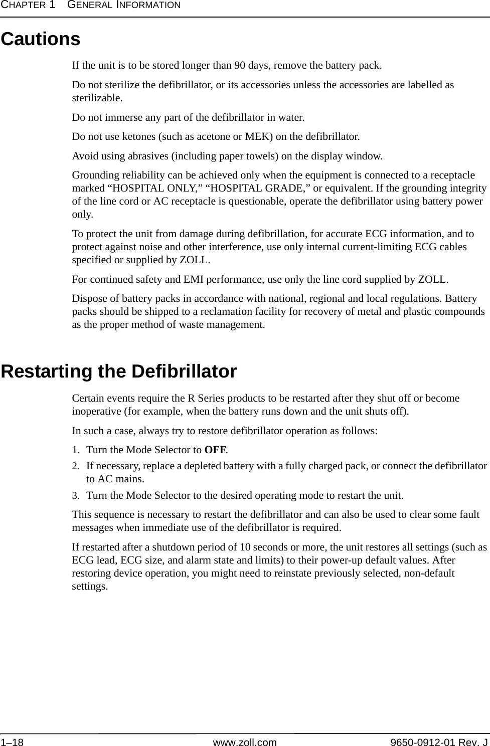 CHAPTER 1GENERAL INFORMATION1–18 www.zoll.com 9650-0912-01 Rev. JCautionsIf the unit is to be stored longer than 90 days, remove the battery pack.Do not sterilize the defibrillator, or its accessories unless the accessories are labelled as sterilizable.Do not immerse any part of the defibrillator in water.Do not use ketones (such as acetone or MEK) on the defibrillator.Avoid using abrasives (including paper towels) on the display window.Grounding reliability can be achieved only when the equipment is connected to a receptacle marked “HOSPITAL ONLY,” “HOSPITAL GRADE,” or equivalent. If the grounding integrity of the line cord or AC receptacle is questionable, operate the defibrillator using battery power only.To protect the unit from damage during defibrillation, for accurate ECG information, and to protect against noise and other interference, use only internal current-limiting ECG cables specified or supplied by ZOLL.For continued safety and EMI performance, use only the line cord supplied by ZOLL.Dispose of battery packs in accordance with national, regional and local regulations. Battery packs should be shipped to a reclamation facility for recovery of metal and plastic compounds as the proper method of waste management.Restarting the DefibrillatorCertain events require the R Series products to be restarted after they shut off or become inoperative (for example, when the battery runs down and the unit shuts off).In such a case, always try to restore defibrillator operation as follows:1. Turn the Mode Selector to OFF.2. If necessary, replace a depleted battery with a fully charged pack, or connect the defibrillator to AC mains.3. Turn the Mode Selector to the desired operating mode to restart the unit.This sequence is necessary to restart the defibrillator and can also be used to clear some fault messages when immediate use of the defibrillator is required.If restarted after a shutdown period of 10 seconds or more, the unit restores all settings (such as ECG lead, ECG size, and alarm state and limits) to their power-up default values. After restoring device operation, you might need to reinstate previously selected, non-default settings.