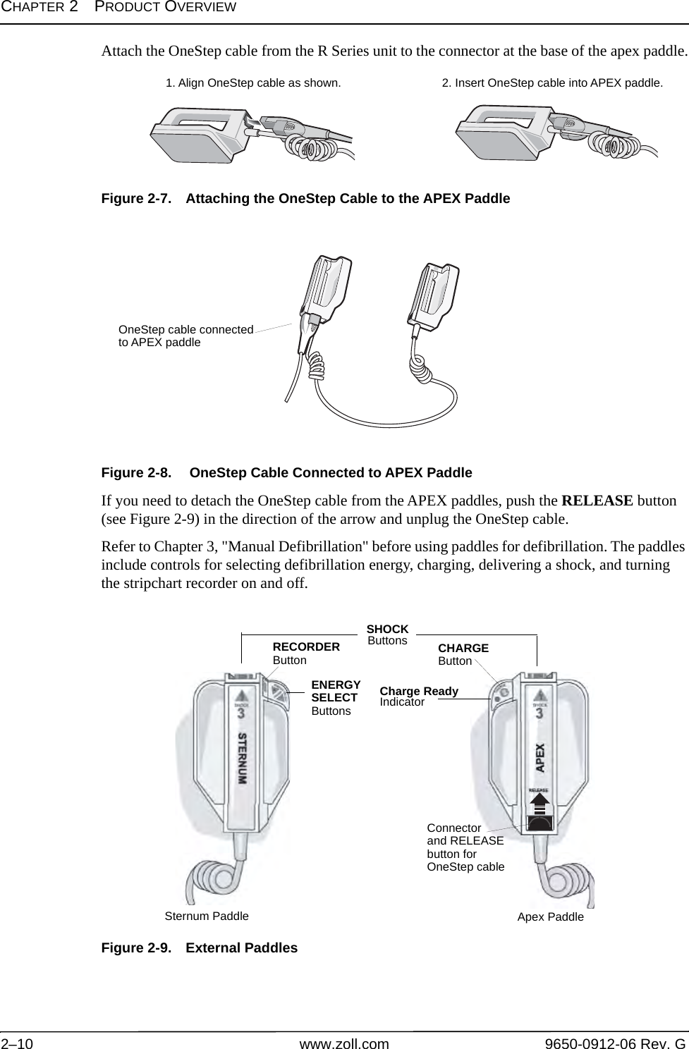 CHAPTER 2PRODUCT OVERVIEW2–10 www.zoll.com 9650-0912-06 Rev. GAttach the OneStep cable from the R Series unit to the connector at the base of the apex paddle.Figure 2-7. Attaching the OneStep Cable to the APEX PaddleFigure 2-8.  OneStep Cable Connected to APEX PaddleIf you need to detach the OneStep cable from the APEX paddles, push the RELEASE button (see Figure 2-9) in the direction of the arrow and unplug the OneStep cable.Refer to Chapter 3, &quot;Manual Defibrillation&quot; before using paddles for defibrillation. The paddles include controls for selecting defibrillation energy, charging, delivering a shock, and turning the stripchart recorder on and off.Figure 2-9. External Paddles1. Align OneStep cable as shown. 2. Insert OneStep cable into APEX paddle.OneStep cable connectedto APEX paddleSHOCK ButtonsRECORDERButtonENERGYSELECTButtonsCHARGEButtonCharge ReadyIndicatorSternum Paddle Apex PaddleConnectorand RELEASEbutton for OneStep cable