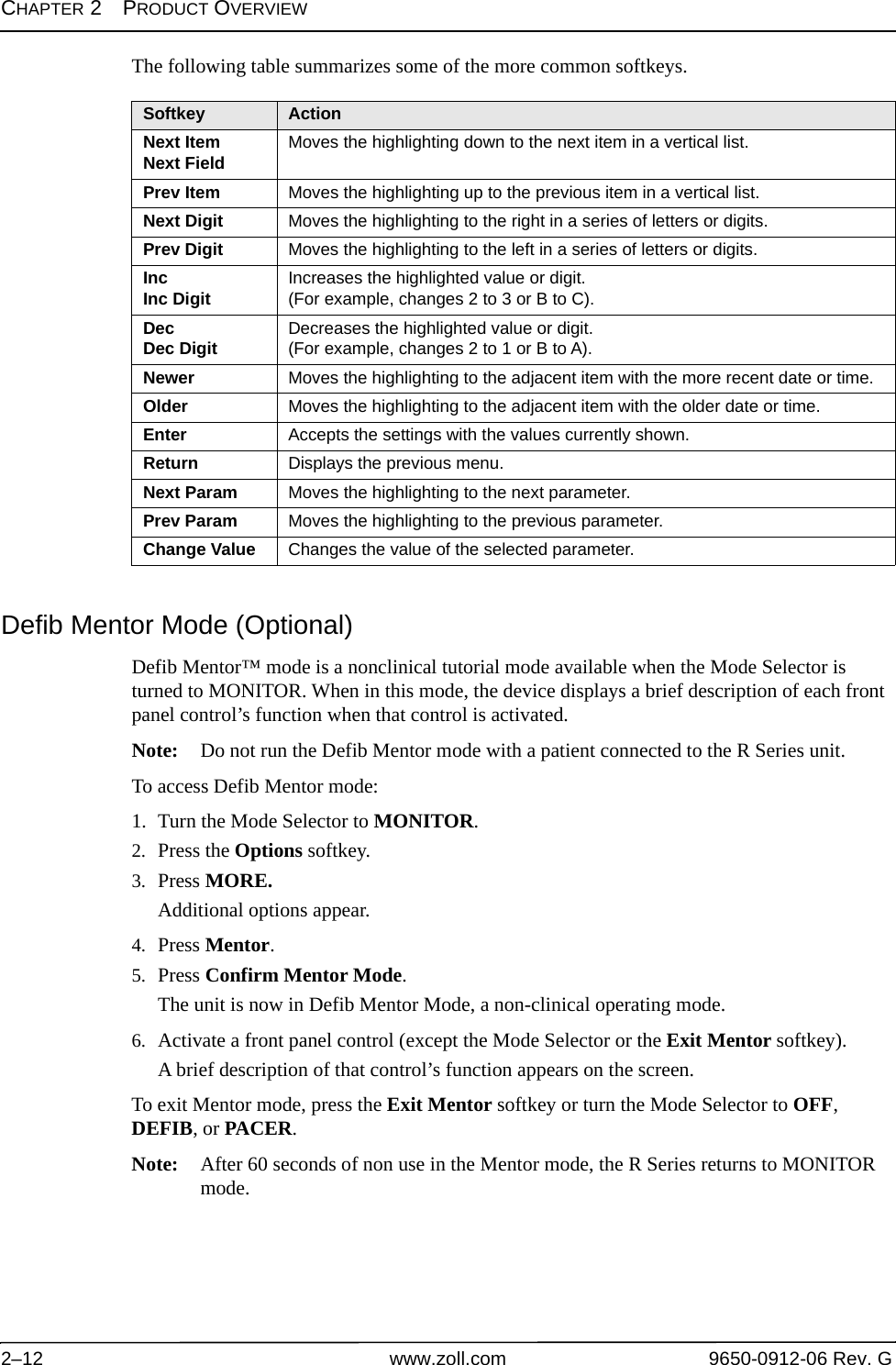 CHAPTER 2PRODUCT OVERVIEW2–12 www.zoll.com 9650-0912-06 Rev. GThe following table summarizes some of the more common softkeys.Defib Mentor Mode (Optional)Defib Mentor™ mode is a nonclinical tutorial mode available when the Mode Selector is turned to MONITOR. When in this mode, the device displays a brief description of each front panel control’s function when that control is activated.Note: Do not run the Defib Mentor mode with a patient connected to the R Series unit.To access Defib Mentor mode:1. Turn the Mode Selector to MONITOR.2. Press the Options softkey. 3. Press MORE.Additional options appear.4. Press Mentor.5. Press Confirm Mentor Mode.The unit is now in Defib Mentor Mode, a non-clinical operating mode.6. Activate a front panel control (except the Mode Selector or the Exit Mentor softkey).A brief description of that control’s function appears on the screen.To exit Mentor mode, press the Exit Mentor softkey or turn the Mode Selector to OFF, DEFIB, or PACER.Note: After 60 seconds of non use in the Mentor mode, the R Series returns to MONITOR mode.Softkey ActionNext ItemNext Field Moves the highlighting down to the next item in a vertical list.Prev Item Moves the highlighting up to the previous item in a vertical list. Next Digit Moves the highlighting to the right in a series of letters or digits.Prev Digit Moves the highlighting to the left in a series of letters or digits. IncInc Digit Increases the highlighted value or digit.(For example, changes 2 to 3 or B to C).DecDec Digit Decreases the highlighted value or digit.(For example, changes 2 to 1 or B to A).Newer Moves the highlighting to the adjacent item with the more recent date or time.Older Moves the highlighting to the adjacent item with the older date or time.Enter Accepts the settings with the values currently shown.Return Displays the previous menu.Next Param Moves the highlighting to the next parameter.Prev Param Moves the highlighting to the previous parameter.Change Value Changes the value of the selected parameter.