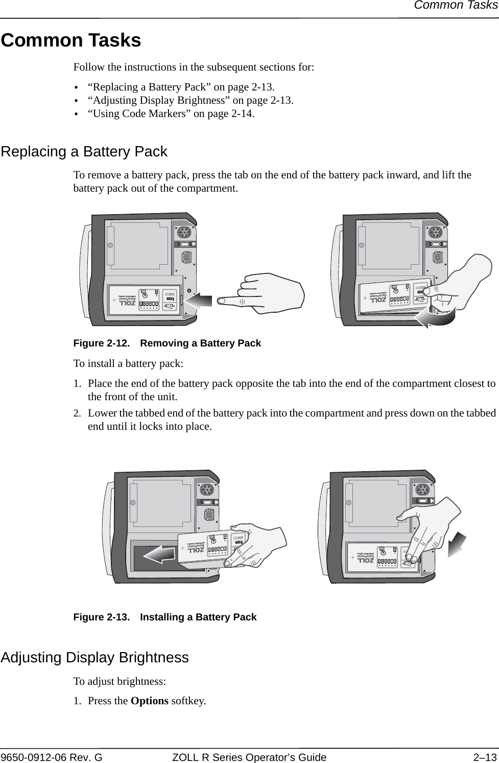 Common Tasks9650-0912-06 Rev. G ZOLL R Series Operator’s Guide 2–13Common TasksFollow the instructions in the subsequent sections for:•“Replacing a Battery Pack” on page 2-13.•“Adjusting Display Brightness” on page 2-13.•“Using Code Markers” on page 2-14.Replacing a Battery PackTo remove a battery pack, press the tab on the end of the battery pack inward, and lift the battery pack out of the compartment.Figure 2-12. Removing a Battery PackTo install a battery pack:1. Place the end of the battery pack opposite the tab into the end of the compartment closest to the front of the unit. 2. Lower the tabbed end of the battery pack into the compartment and press down on the tabbed end until it locks into place.Figure 2-13. Installing a Battery PackAdjusting Display BrightnessTo adjust brightness:1. Press the Options softkey.??3P/3P/3P/3P/??3P/3P/3P/3P/