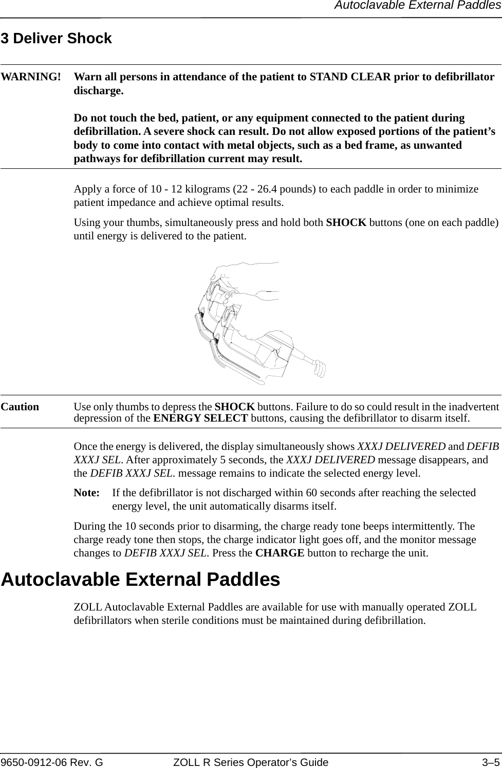 Autoclavable External Paddles9650-0912-06 Rev. G ZOLL R Series Operator’s Guide 3–53 Deliver ShockWARNING! Warn all persons in attendance of the patient to STAND CLEAR prior to defibrillator discharge.Do not touch the bed, patient, or any equipment connected to the patient during defibrillation. A severe shock can result. Do not allow exposed portions of the patient’s body to come into contact with metal objects, such as a bed frame, as unwanted pathways for defibrillation current may result.Apply a force of 10 - 12 kilograms (22 - 26.4 pounds) to each paddle in order to minimize patient impedance and achieve optimal results.Using your thumbs, simultaneously press and hold both SHOCK buttons (one on each paddle) until energy is delivered to the patient.Caution Use only thumbs to depress the SHOCK buttons. Failure to do so could result in the inadvertent depression of the ENERGY SELECT buttons, causing the defibrillator to disarm itself.Once the energy is delivered, the display simultaneously shows XXXJ DELIVERED and DEFIB XXXJ SEL. After approximately 5 seconds, the XXXJ DELIVERED message disappears, and the DEFIB XXXJ SEL. message remains to indicate the selected energy level.Note: If the defibrillator is not discharged within 60 seconds after reaching the selected energy level, the unit automatically disarms itself.During the 10 seconds prior to disarming, the charge ready tone beeps intermittently. The charge ready tone then stops, the charge indicator light goes off, and the monitor message changes to DEFIB XXXJ SEL. Press the CHARGE button to recharge the unit.Autoclavable External PaddlesZOLL Autoclavable External Paddles are available for use with manually operated ZOLL defibrillators when sterile conditions must be maintained during defibrillation.