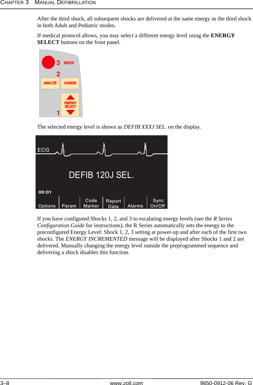 CHAPTER 3MANUAL DEFIBRILLATION3–8 www.zoll.com 9650-0912-06 Rev. GAfter the third shock, all subsequent shocks are delivered at the same energy as the third shock in both Adult and Pediatric modes.If medical protocol allows, you may select a different energy level using the ENERGY SELECT buttons on the front panel.The selected energy level is shown as DEFIB XXXJ SEL. on the display.If you have configured Shocks 1, 2, and 3 to escalating energy levels (see the R Series Configuration Guide for instructions), the R Series automatically sets the energy to the preconfigured Energy Level: Shock 1, 2, 3 setting at power-up and after each of the first two shocks. The ENERGY INCREMENTED message will be displayed after Shocks 1 and 2 are delivered. Manually changing the energy level outside the preprogrammed sequence and delivering a shock disables this function. 3SHOCKSHOCKENERGYSELECTENERGYSELECTANALYZEANALYZE CHARGECHARGE21DEFIB 120J SEL.CodeMarkerOptions00:01ECG ParamReportData SyncOn/OffAlarms
