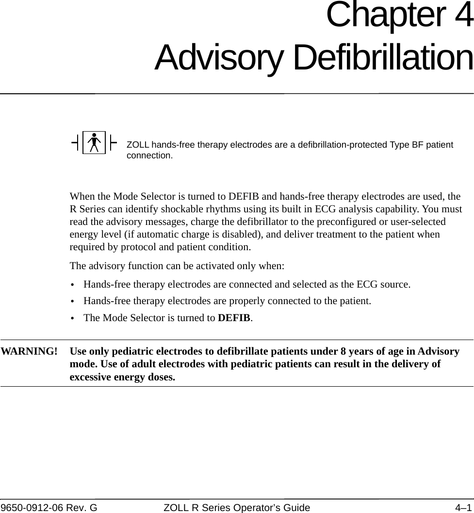 9650-0912-06 Rev. G ZOLL R Series Operator’s Guide 4–1Chapter 4Advisory DefibrillationWhen the Mode Selector is turned to DEFIB and hands-free therapy electrodes are used, the R Series can identify shockable rhythms using its built in ECG analysis capability. You must read the advisory messages, charge the defibrillator to the preconfigured or user-selected energy level (if automatic charge is disabled), and deliver treatment to the patient when required by protocol and patient condition.The advisory function can be activated only when:•Hands-free therapy electrodes are connected and selected as the ECG source.•Hands-free therapy electrodes are properly connected to the patient.•The Mode Selector is turned to DEFIB.WARNING! Use only pediatric electrodes to defibrillate patients under 8 years of age in Advisory mode. Use of adult electrodes with pediatric patients can result in the delivery of excessive energy doses.ZOLL hands-free therapy electrodes are a defibrillation-protected Type BF patient connection.
