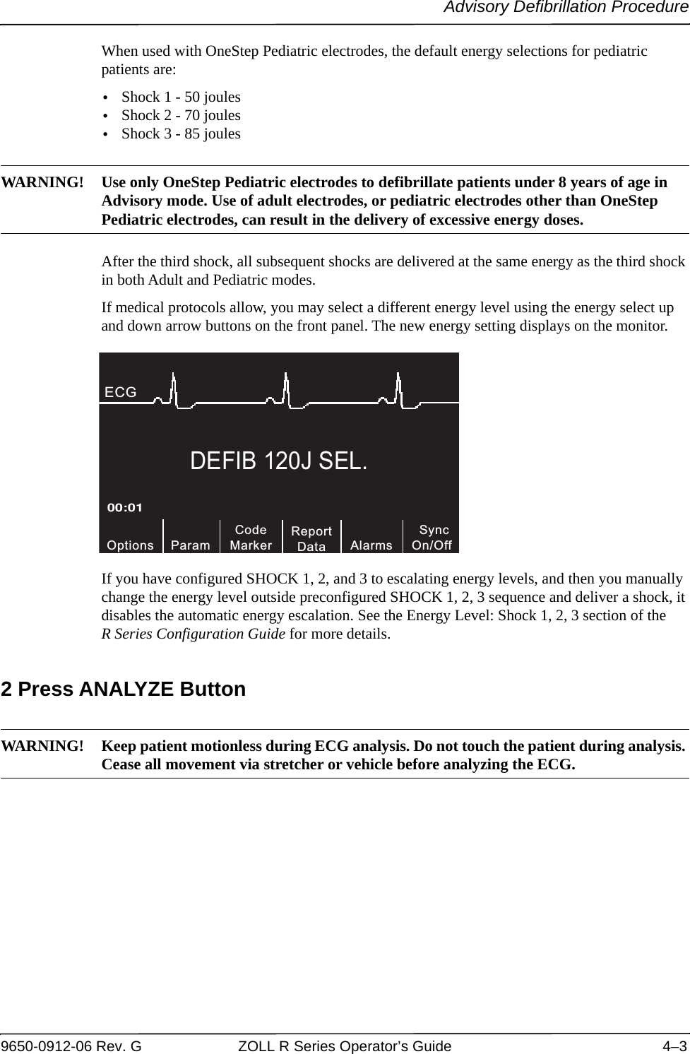 Advisory Defibrillation Procedure9650-0912-06 Rev. G ZOLL R Series Operator’s Guide 4–3When used with OneStep Pediatric electrodes, the default energy selections for pediatric patients are: •Shock 1 - 50 joules•Shock 2 - 70 joules•Shock 3 - 85 joules WARNING! Use only OneStep Pediatric electrodes to defibrillate patients under 8 years of age in Advisory mode. Use of adult electrodes, or pediatric electrodes other than OneStep Pediatric electrodes, can result in the delivery of excessive energy doses.After the third shock, all subsequent shocks are delivered at the same energy as the third shock in both Adult and Pediatric modes.If medical protocols allow, you may select a different energy level using the energy select up and down arrow buttons on the front panel. The new energy setting displays on the monitor.If you have configured SHOCK 1, 2, and 3 to escalating energy levels, and then you manually change the energy level outside preconfigured SHOCK 1, 2, 3 sequence and deliver a shock, it disables the automatic energy escalation. See the Energy Level: Shock 1, 2, 3 section of the R Series Configuration Guide for more details. 2 Press ANALYZE ButtonWARNING! Keep patient motionless during ECG analysis. Do not touch the patient during analysis. Cease all movement via stretcher or vehicle before analyzing the ECG. DEFIB 120J SEL.CodeMarkerOptions00:01ECG ParamReportData SyncOn/OffAlarms