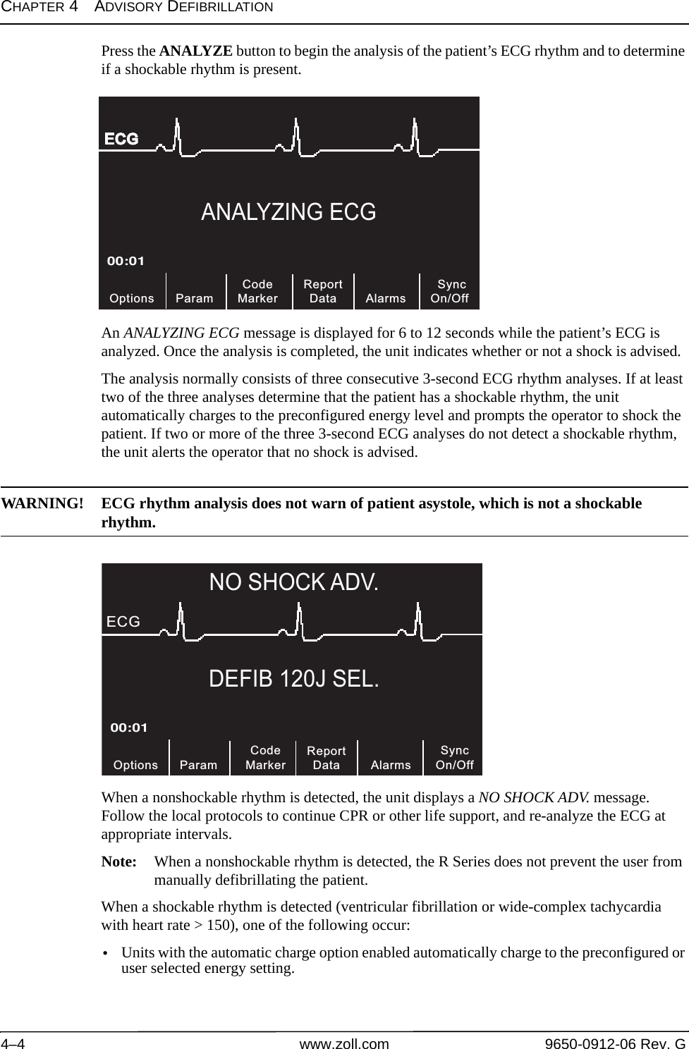 CHAPTER 4ADVISORY DEFIBRILLATION4–4 www.zoll.com 9650-0912-06 Rev. GPress the ANALYZE button to begin the analysis of the patient’s ECG rhythm and to determine if a shockable rhythm is present.An ANALYZING ECG message is displayed for 6 to 12 seconds while the patient’s ECG is analyzed. Once the analysis is completed, the unit indicates whether or not a shock is advised.The analysis normally consists of three consecutive 3-second ECG rhythm analyses. If at least two of the three analyses determine that the patient has a shockable rhythm, the unit automatically charges to the preconfigured energy level and prompts the operator to shock the patient. If two or more of the three 3-second ECG analyses do not detect a shockable rhythm, the unit alerts the operator that no shock is advised.WARNING! ECG rhythm analysis does not warn of patient asystole, which is not a shockable rhythm.When a nonshockable rhythm is detected, the unit displays a NO SHOCK ADV. message. Follow the local protocols to continue CPR or other life support, and re-analyze the ECG at appropriate intervals.Note: When a nonshockable rhythm is detected, the R Series does not prevent the user from manually defibrillating the patient.When a shockable rhythm is detected (ventricular fibrillation or wide-complex tachycardia with heart rate &gt; 150), one of the following occur:•Units with the automatic charge option enabled automatically charge to the preconfigured or user selected energy setting.ANALYZING ECGCodeMarker00:01ECG Param SyncOn/OffAlarms Options ReportDataDEFIB 120J SEL.SyncOn/Off00:01ECGNO SHOCK ADV. Alarms Param OptionsCodeMarker ReportData 