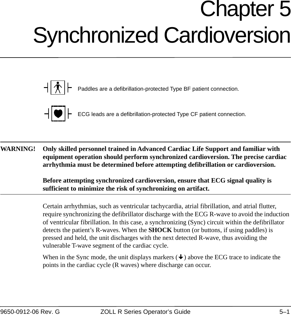 9650-0912-06 Rev. G ZOLL R Series Operator’s Guide 5–1Chapter 5Synchronized CardioversionWARNING! Only skilled personnel trained in Advanced Cardiac Life Support and familiar with equipment operation should perform synchronized cardioversion. The precise cardiac arrhythmia must be determined before attempting defibrillation or cardioversion.Before attempting synchronized cardioversion, ensure that ECG signal quality is sufficient to minimize the risk of synchronizing on artifact.Certain arrhythmias, such as ventricular tachycardia, atrial fibrillation, and atrial flutter, require synchronizing the defibrillator discharge with the ECG R-wave to avoid the induction of ventricular fibrillation. In this case, a synchronizing (Sync) circuit within the defibrillator detects the patient’s R-waves. When the SHOCK button (or buttons, if using paddles) is pressed and held, the unit discharges with the next detected R-wave, thus avoiding the vulnerable T-wave segment of the cardiac cycle.When in the Sync mode, the unit displays markers () above the ECG trace to indicate the points in the cardiac cycle (R waves) where discharge can occur. Paddles are a defibrillation-protected Type BF patient connection.ECG leads are a defibrillation-protected Type CF patient connection.