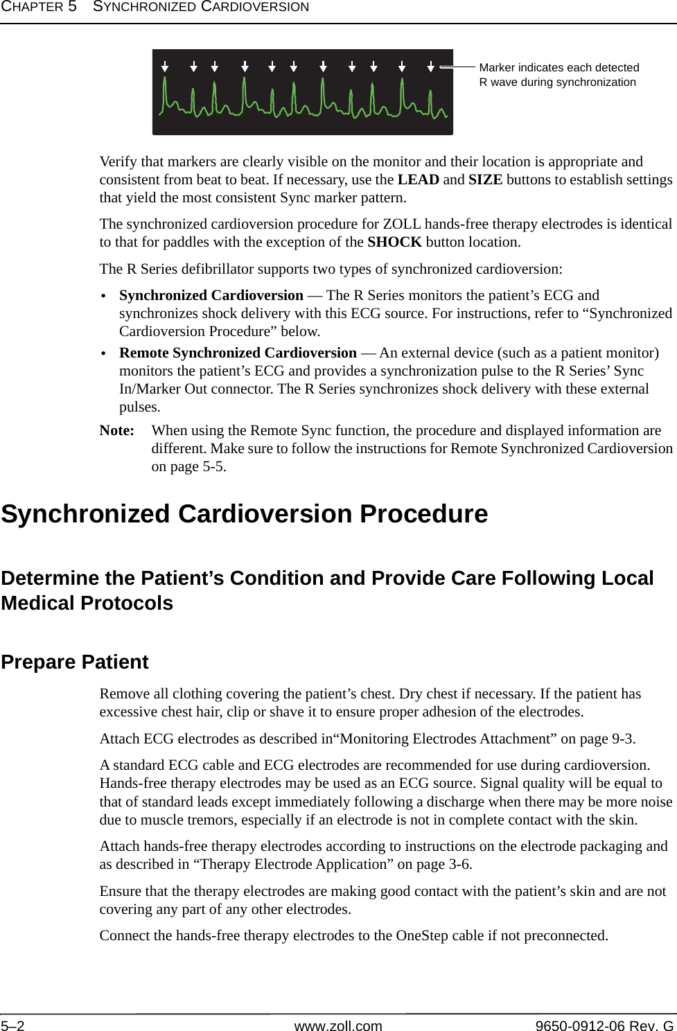 CHAPTER 5SYNCHRONIZED CARDIOVERSION5–2 www.zoll.com 9650-0912-06 Rev. GVerify that markers are clearly visible on the monitor and their location is appropriate and consistent from beat to beat. If necessary, use the LEAD and SIZE buttons to establish settings that yield the most consistent Sync marker pattern.The synchronized cardioversion procedure for ZOLL hands-free therapy electrodes is identical to that for paddles with the exception of the SHOCK button location.The R Series defibrillator supports two types of synchronized cardioversion:•Synchronized Cardioversion — The R Series monitors the patient’s ECG and synchronizes shock delivery with this ECG source. For instructions, refer to “Synchronized Cardioversion Procedure” below.•Remote Synchronized Cardioversion — An external device (such as a patient monitor) monitors the patient’s ECG and provides a synchronization pulse to the R Series’ Sync In/Marker Out connector. The R Series synchronizes shock delivery with these external pulses.Note: When using the Remote Sync function, the procedure and displayed information are different. Make sure to follow the instructions for Remote Synchronized Cardioversion on page 5-5.Synchronized Cardioversion ProcedureDetermine the Patient’s Condition and Provide Care Following Local Medical ProtocolsPrepare PatientRemove all clothing covering the patient’s chest. Dry chest if necessary. If the patient has excessive chest hair, clip or shave it to ensure proper adhesion of the electrodes.Attach ECG electrodes as described in“Monitoring Electrodes Attachment” on page 9-3.A standard ECG cable and ECG electrodes are recommended for use during cardioversion. Hands-free therapy electrodes may be used as an ECG source. Signal quality will be equal to that of standard leads except immediately following a discharge when there may be more noise due to muscle tremors, especially if an electrode is not in complete contact with the skin. Attach hands-free therapy electrodes according to instructions on the electrode packaging and as described in “Therapy Electrode Application” on page 3-6.Ensure that the therapy electrodes are making good contact with the patient’s skin and are not covering any part of any other electrodes.Connect the hands-free therapy electrodes to the OneStep cable if not preconnected.Marker indicates each detected R wave during synchronization
