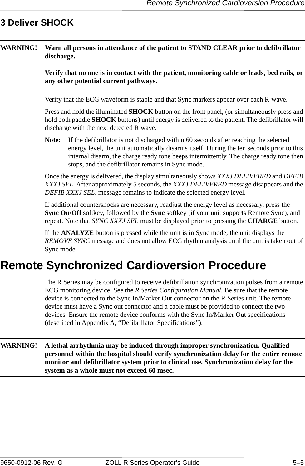 Remote Synchronized Cardioversion Procedure9650-0912-06 Rev. G ZOLL R Series Operator’s Guide 5–53 Deliver SHOCKWARNING! Warn all persons in attendance of the patient to STAND CLEAR prior to defibrillator discharge.Verify that no one is in contact with the patient, monitoring cable or leads, bed rails, or any other potential current pathways.Verify that the ECG waveform is stable and that Sync markers appear over each R-wave. Press and hold the illuminated SHOCK button on the front panel, (or simultaneously press and hold both paddle SHOCK buttons) until energy is delivered to the patient. The defibrillator will discharge with the next detected R wave.Note: If the defibrillator is not discharged within 60 seconds after reaching the selected energy level, the unit automatically disarms itself. During the ten seconds prior to this internal disarm, the charge ready tone beeps intermittently. The charge ready tone then stops, and the defibrillator remains in Sync mode. Once the energy is delivered, the display simultaneously shows XXXJ DELIVERED and DEFIB XXXJ SEL. After approximately 5 seconds, the XXXJ DELIVERED message disappears and the DEFIB XXXJ SEL. message remains to indicate the selected energy level.If additional countershocks are necessary, readjust the energy level as necessary, press the Sync On/Off softkey, followed by the Sync softkey (if your unit supports Remote Sync), and repeat. Note that SYNC XXXJ SEL must be displayed prior to pressing the CHARGE button. If the ANALYZE button is pressed while the unit is in Sync mode, the unit displays the REMOVE SYNC message and does not allow ECG rhythm analysis until the unit is taken out of Sync mode. Remote Synchronized Cardioversion ProcedureThe R Series may be configured to receive defibrillation synchronization pulses from a remote ECG monitoring device. See the R Series Configuration Manual. Be sure that the remote device is connected to the Sync In/Marker Out connector on the R Series unit. The remote device must have a Sync out connector and a cable must be provided to connect the two devices. Ensure the remote device conforms with the Sync In/Marker Out specifications (described in Appendix A, “Defibrillator Specifications”).WARNING! A lethal arrhythmia may be induced through improper synchronization. Qualified personnel within the hospital should verify synchronization delay for the entire remote monitor and defibrillator system prior to clinical use. Synchronization delay for the system as a whole must not exceed 60 msec.