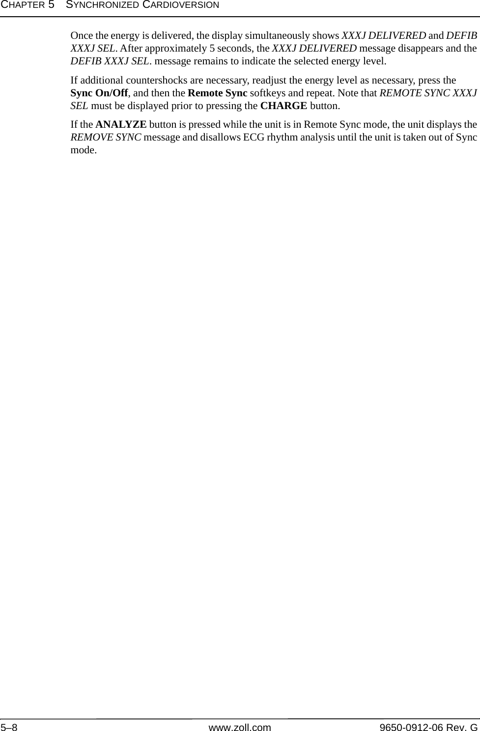 CHAPTER 5SYNCHRONIZED CARDIOVERSION5–8 www.zoll.com 9650-0912-06 Rev. GOnce the energy is delivered, the display simultaneously shows XXXJ DELIVERED and DEFIB XXXJ SEL. After approximately 5 seconds, the XXXJ DELIVERED message disappears and the DEFIB XXXJ SEL. message remains to indicate the selected energy level.If additional countershocks are necessary, readjust the energy level as necessary, press the Sync On/Off, and then the Remote Sync softkeys and repeat. Note that REMOTE SYNC XXXJ SEL must be displayed prior to pressing the CHARGE button. If the ANALYZE button is pressed while the unit is in Remote Sync mode, the unit displays the REMOVE SYNC message and disallows ECG rhythm analysis until the unit is taken out of Sync mode.