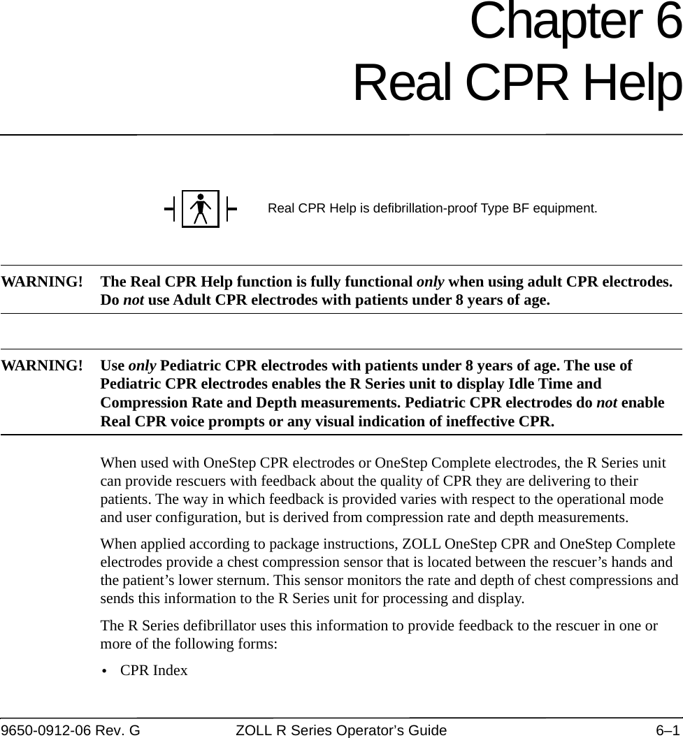 9650-0912-06 Rev. G ZOLL R Series Operator’s Guide 6–1Chapter 6Real CPR HelpWARNING! The Real CPR Help function is fully functional only when using adult CPR electrodes. Do not use Adult CPR electrodes with patients under 8 years of age.WAR NIN G! U se  only Pediatric CPR electrodes with patients under 8 years of age. The use of Pediatric CPR electrodes enables the R Series unit to display Idle Time and Compression Rate and Depth measurements. Pediatric CPR electrodes do not enable Real CPR voice prompts or any visual indication of ineffective CPR.When used with OneStep CPR electrodes or OneStep Complete electrodes, the R Series unit can provide rescuers with feedback about the quality of CPR they are delivering to their patients. The way in which feedback is provided varies with respect to the operational mode and user configuration, but is derived from compression rate and depth measurements.When applied according to package instructions, ZOLL OneStep CPR and OneStep Complete electrodes provide a chest compression sensor that is located between the rescuer’s hands and the patient’s lower sternum. This sensor monitors the rate and depth of chest compressions and sends this information to the R Series unit for processing and display. The R Series defibrillator uses this information to provide feedback to the rescuer in one or more of the following forms:•CPR IndexReal CPR Help is defibrillation-proof Type BF equipment.