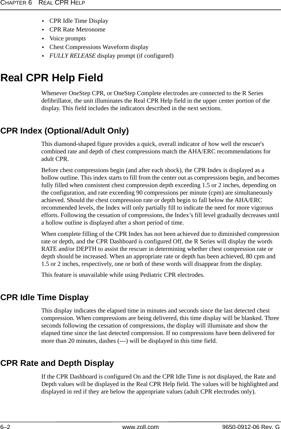 CHAPTER 6REAL CPR HELP6–2 www.zoll.com 9650-0912-06 Rev. G•CPR Idle Time Display •CPR Rate Metronome •Voice prompts•Chest Compressions Waveform display•FULLY RELEASE display prompt (if configured)Real CPR Help FieldWhenever OneStep CPR, or OneStep Complete electrodes are connected to the R Series defibrillator, the unit illuminates the Real CPR Help field in the upper center portion of the display. This field includes the indicators described in the next sections.CPR Index (Optional/Adult Only)This diamond-shaped figure provides a quick, overall indicator of how well the rescuer&apos;s combined rate and depth of chest compressions match the AHA/ERC recommendations for adult CPR. Before chest compressions begin (and after each shock), the CPR Index is displayed as a hollow outline. This index starts to fill from the center out as compressions begin, and becomes fully filled when consistent chest compression depth exceeding 1.5 or 2 inches, depending on the configuration, and rate exceeding 90 compressions per minute (cpm) are simultaneously achieved. Should the chest compression rate or depth begin to fall below the AHA/ERC recommended levels, the Index will only partially fill to indicate the need for more vigorous efforts. Following the cessation of compressions, the Index’s fill level gradually decreases until a hollow outline is displayed after a short period of time. When complete filling of the CPR Index has not been achieved due to diminished compression rate or depth, and the CPR Dashboard is configured Off, the R Series will display the words RATE and/or DEPTH to assist the rescuer in determining whether chest compression rate or depth should be increased. When an appropriate rate or depth has been achieved, 80 cpm and 1.5 or 2 inches, respectively, one or both of these words will disappear from the display. This feature is unavailable while using Pediatric CPR electrodes.CPR Idle Time DisplayThis display indicates the elapsed time in minutes and seconds since the last detected chest compression. When compressions are being delivered, this time display will be blanked. Three seconds following the cessation of compressions, the display will illuminate and show the elapsed time since the last detected compression. If no compressions have been delivered for more than 20 minutes, dashes (---) will be displayed in this time field.CPR Rate and Depth Display If the CPR Dashboard is configured On and the CPR Idle Time is not displayed, the Rate and Depth values will be displayed in the Real CPR Help field. The values will be highlighted and displayed in red if they are below the appropriate values (adult CPR electrodes only).