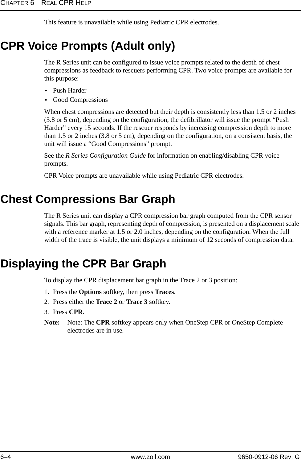 CHAPTER 6REAL CPR HELP6–4 www.zoll.com 9650-0912-06 Rev. GThis feature is unavailable while using Pediatric CPR electrodes.CPR Voice Prompts (Adult only)The R Series unit can be configured to issue voice prompts related to the depth of chest compressions as feedback to rescuers performing CPR. Two voice prompts are available for this purpose:•Push Harder•Good Compressions When chest compressions are detected but their depth is consistently less than 1.5 or 2 inches (3.8 or 5 cm), depending on the configuration, the defibrillator will issue the prompt “Push Harder” every 15 seconds. If the rescuer responds by increasing compression depth to more than 1.5 or 2 inches (3.8 or 5 cm), depending on the configuration, on a consistent basis, the unit will issue a “Good Compressions” prompt. See the R Series Configuration Guide for information on enabling/disabling CPR voice prompts.CPR Voice prompts are unavailable while using Pediatric CPR electrodes.Chest Compressions Bar GraphThe R Series unit can display a CPR compression bar graph computed from the CPR sensor signals. This bar graph, representing depth of compression, is presented on a displacement scale with a reference marker at 1.5 or 2.0 inches, depending on the configuration. When the full width of the trace is visible, the unit displays a minimum of 12 seconds of compression data.Displaying the CPR Bar GraphTo display the CPR displacement bar graph in the Trace 2 or 3 position:1. Press the Options softkey, then press Traces.2. Press either the Trace 2 or Trace 3 softkey.3. Press CPR.Note: Note: The CPR softkey appears only when OneStep CPR or OneStep Complete electrodes are in use.
