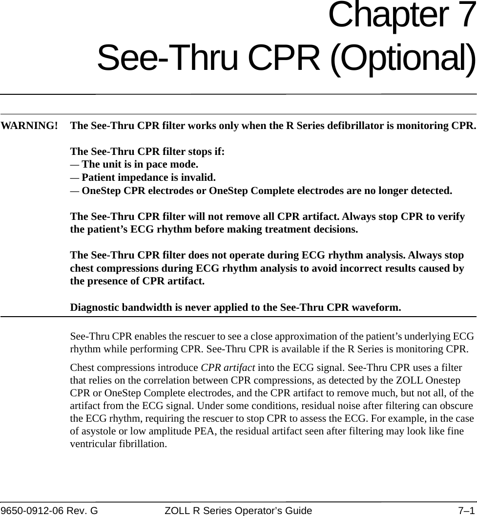 9650-0912-06 Rev. G ZOLL R Series Operator’s Guide 7–1Chapter 7See-Thru CPR (Optional)WARNING! The See-Thru CPR filter works only when the R Series defibrillator is monitoring CPR.The See-Thru CPR filter stops if:— The unit is in pace mode.— Patient impedance is invalid.— OneStep CPR electrodes or OneStep Complete electrodes are no longer detected.The See-Thru CPR filter will not remove all CPR artifact. Always stop CPR to verify the patient’s ECG rhythm before making treatment decisions.The See-Thru CPR filter does not operate during ECG rhythm analysis. Always stop chest compressions during ECG rhythm analysis to avoid incorrect results caused by the presence of CPR artifact.Diagnostic bandwidth is never applied to the See-Thru CPR waveform.See-Thru CPR enables the rescuer to see a close approximation of the patient’s underlying ECG rhythm while performing CPR. See-Thru CPR is available if the R Series is monitoring CPR.Chest compressions introduce CPR artifact into the ECG signal. See-Thru CPR uses a filter that relies on the correlation between CPR compressions, as detected by the ZOLL Onestep CPR or OneStep Complete electrodes, and the CPR artifact to remove much, but not all, of the artifact from the ECG signal. Under some conditions, residual noise after filtering can obscure the ECG rhythm, requiring the rescuer to stop CPR to assess the ECG. For example, in the case of asystole or low amplitude PEA, the residual artifact seen after filtering may look like fine ventricular fibrillation.